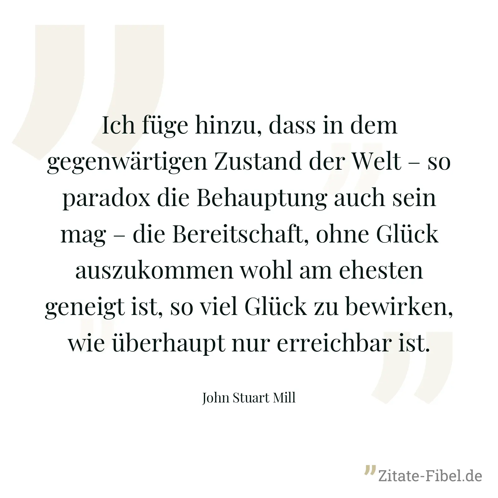 Ich füge hinzu, dass in dem gegenwärtigen Zustand der Welt – so paradox die Behauptung auch sein mag – die Bereitschaft, ohne Glück auszukommen wohl am ehesten geneigt ist, so viel Glück zu bewirken, wie überhaupt nur erreichbar ist. - John Stuart Mill