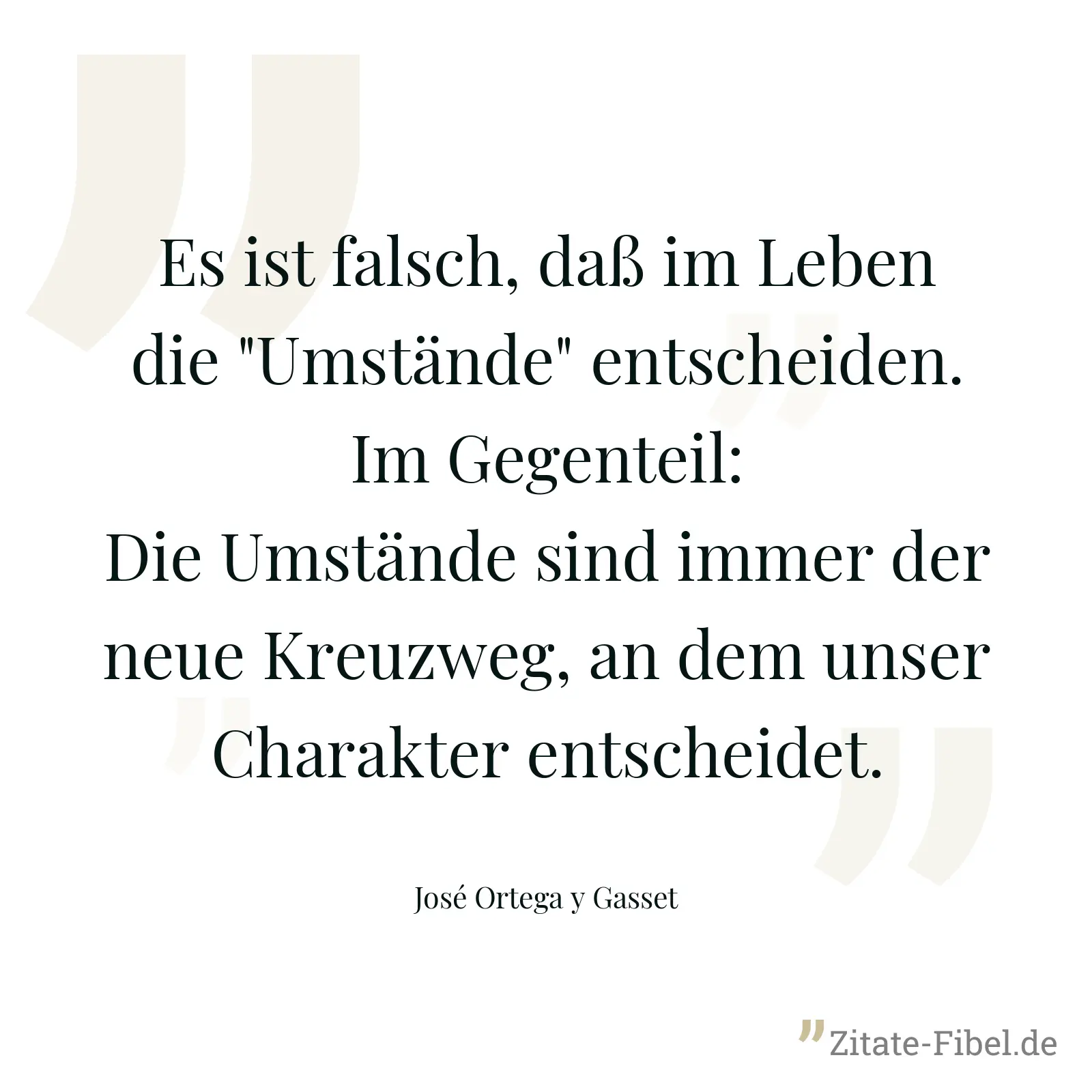 Es ist falsch, daß im Leben die "Umstände" entscheiden. Im Gegenteil: Die Umstände sind immer der neue Kreuzweg, an dem unser Charakter entscheidet. - José Ortega y Gasset