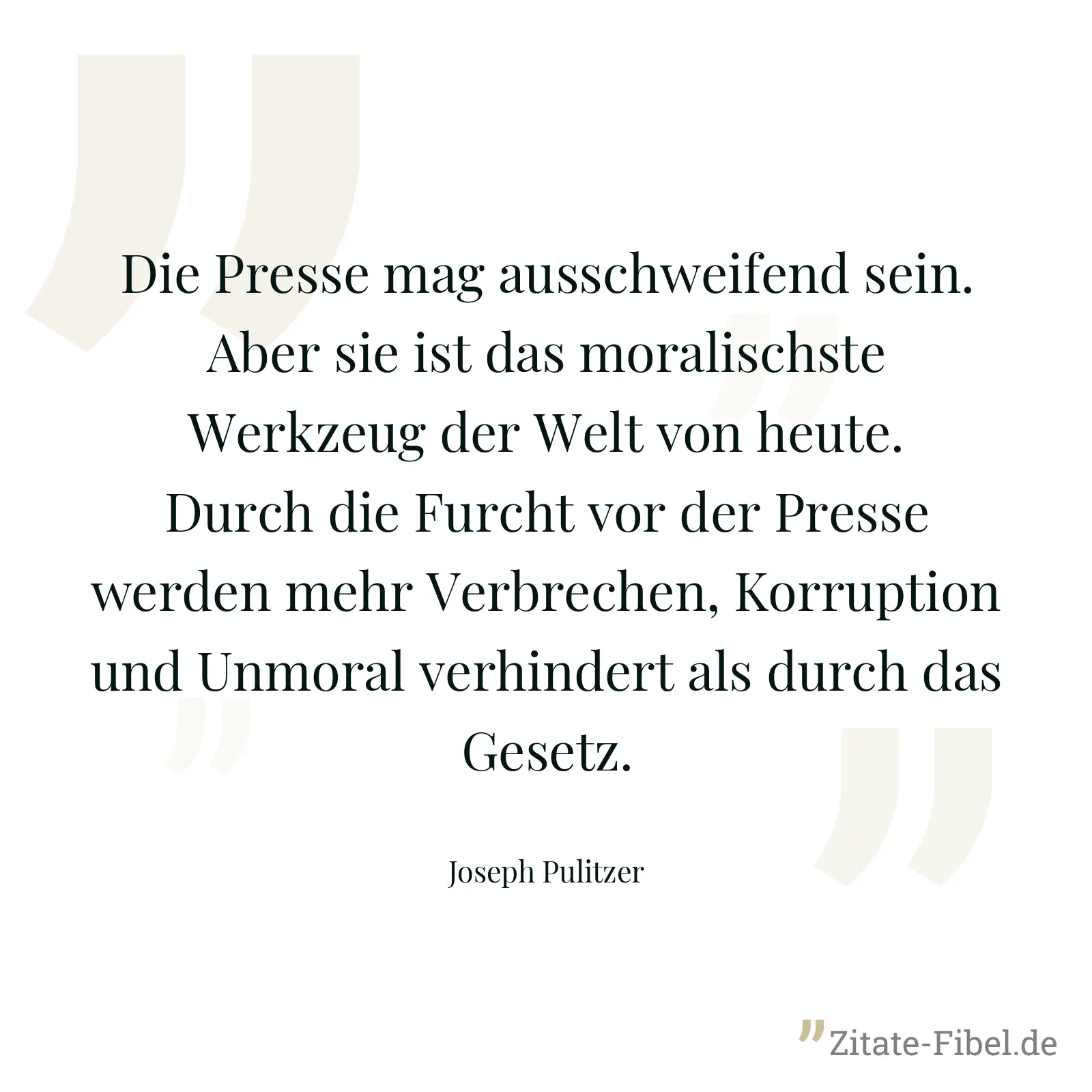 Die Presse mag ausschweifend sein. Aber sie ist das moralischste Werkzeug der Welt von heute. Durch die Furcht vor der Presse werden mehr Verbrechen, Korruption und Unmoral verhindert als durch das Gesetz. - Joseph Pulitzer