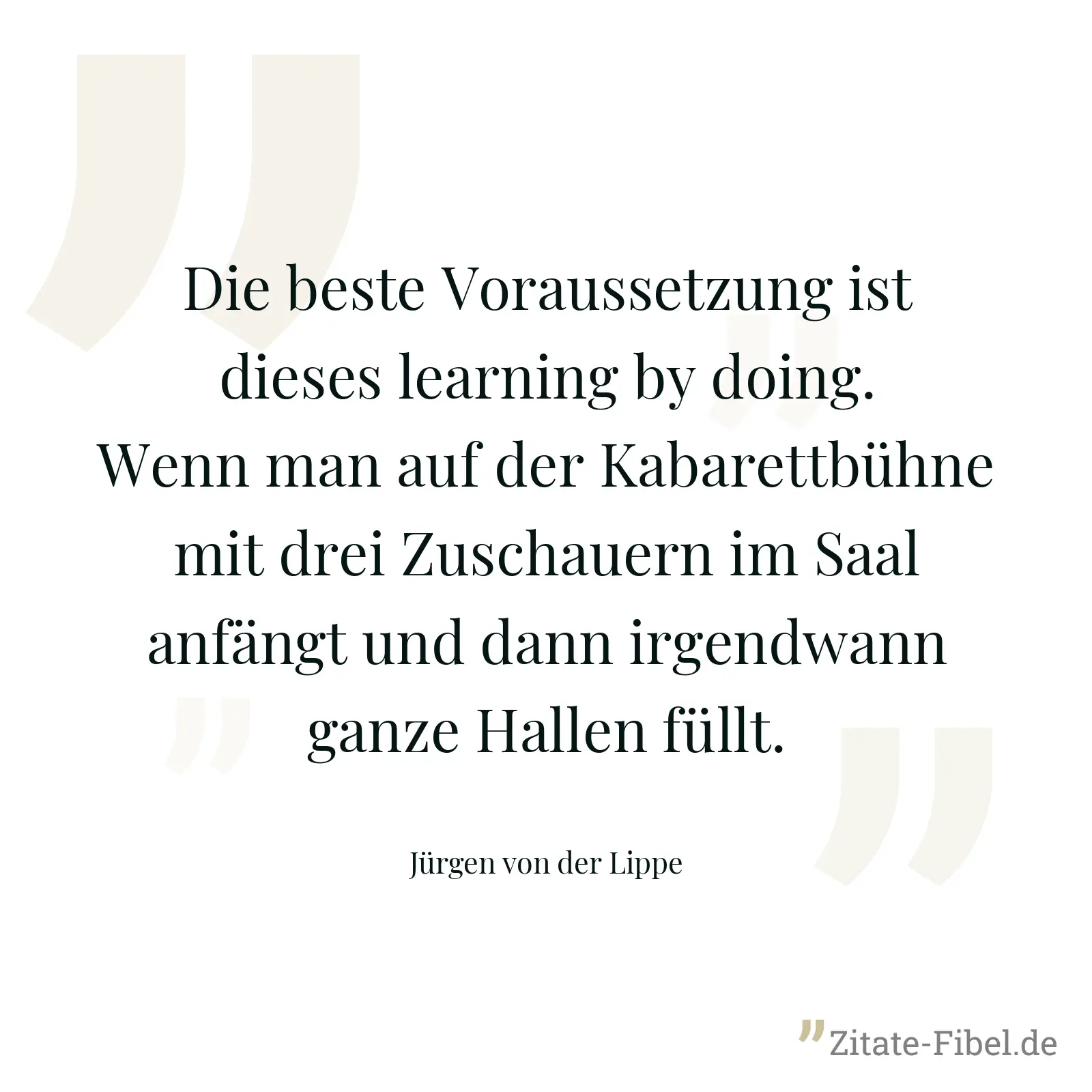 Die beste Voraussetzung ist dieses learning by doing. Wenn man auf der Kabarettbühne mit drei Zuschauern im Saal anfängt und dann irgendwann ganze Hallen füllt. - Jürgen von der Lippe