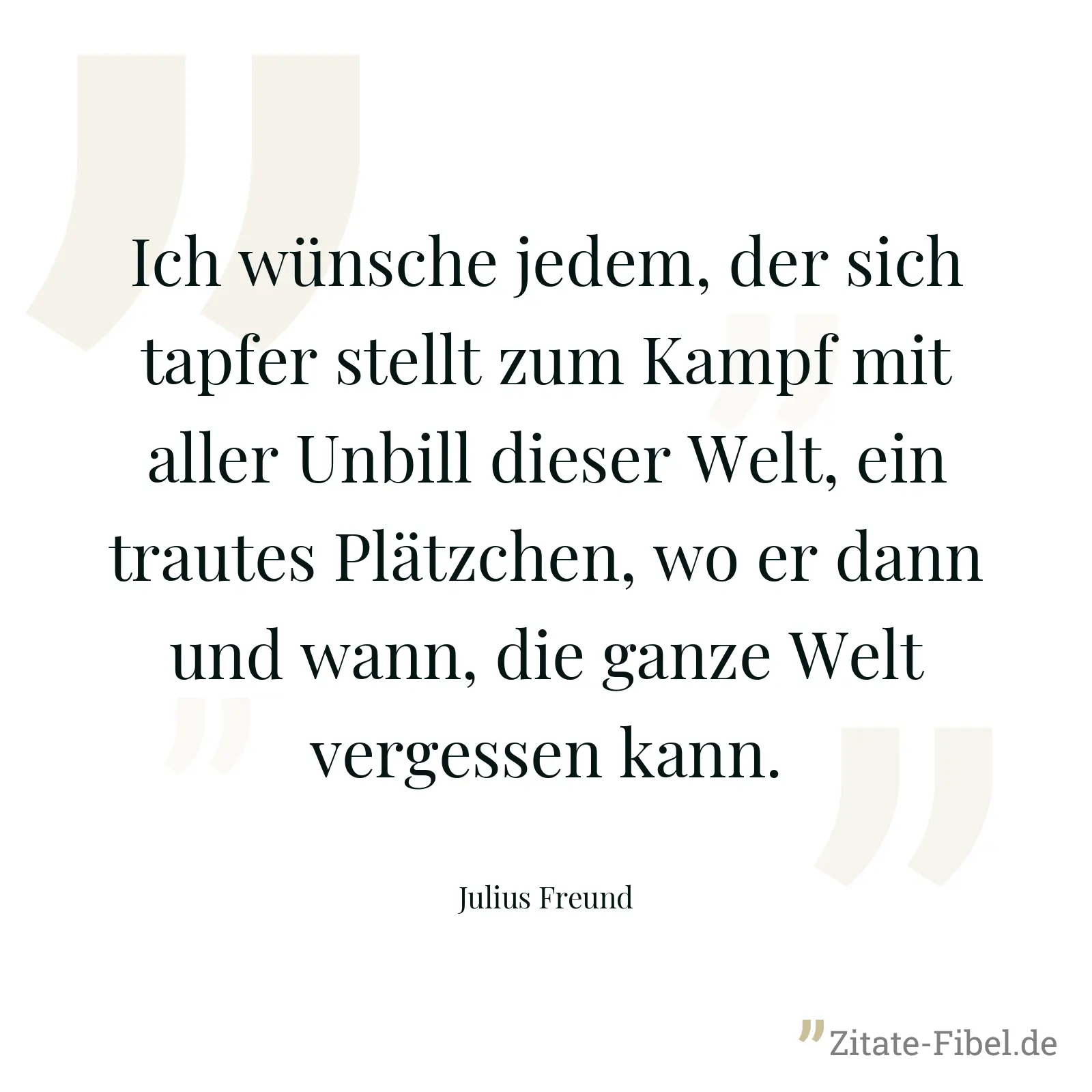 Ich wünsche jedem, der sich tapfer stellt zum Kampf mit aller Unbill dieser Welt, ein trautes Plätzchen, wo er dann und wann, die ganze Welt vergessen kann. - Julius Freund