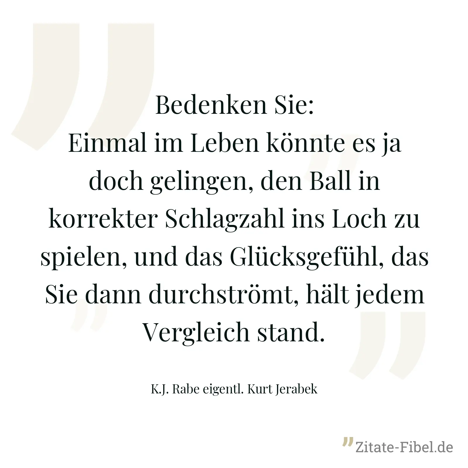 Bedenken Sie: Einmal im Leben könnte es ja doch gelingen, den Ball in korrekter Schlagzahl ins Loch zu spielen, und das Glücksgefühl, das Sie dann durchströmt, hält jedem Vergleich stand. - K.J. Rabe eigentl. Kurt Jerabek