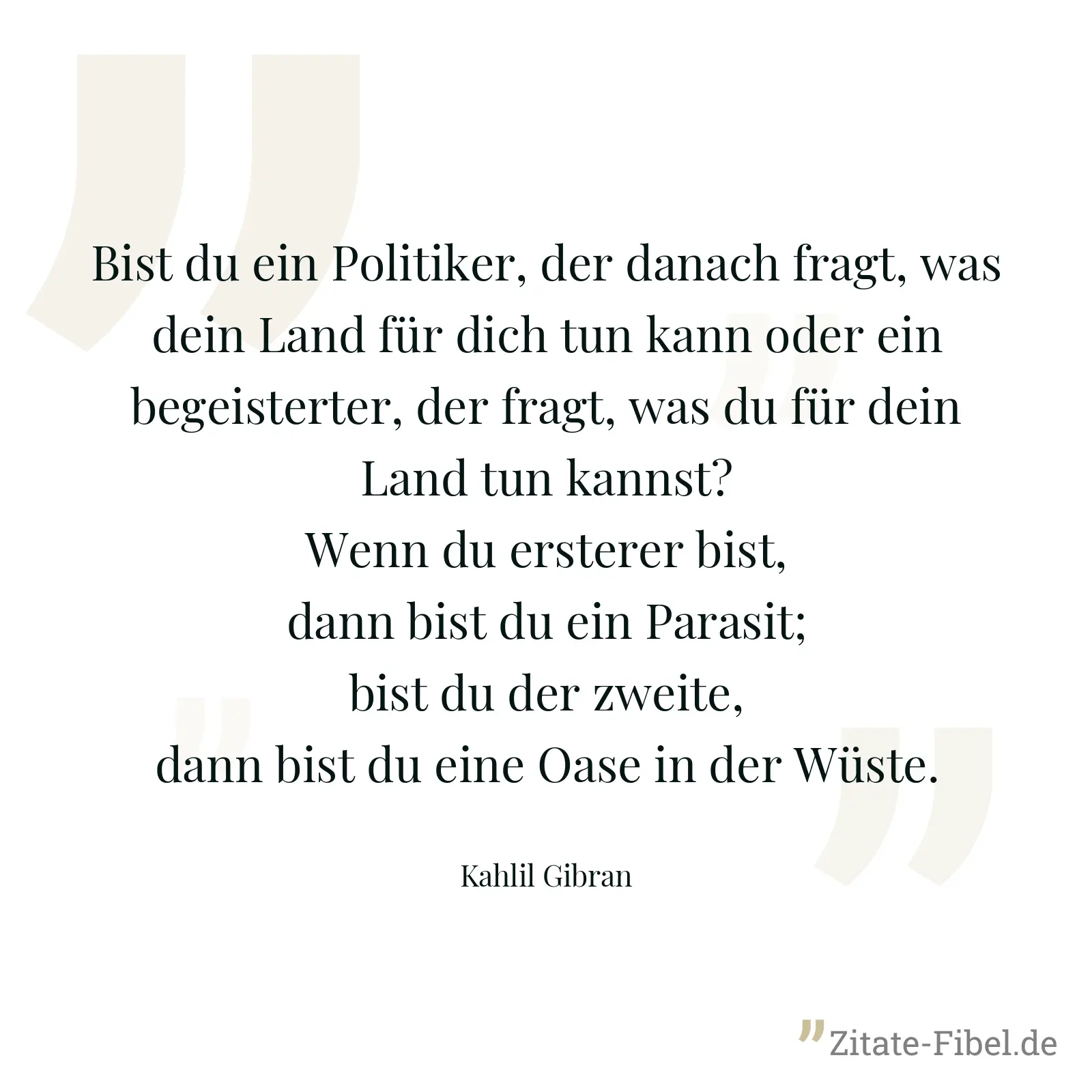Bist du ein Politiker, der danach fragt, was dein Land für dich tun kann oder ein begeisterter, der fragt, was du für dein Land tun kannst? Wenn du ersterer bist, dann bist du ein Parasit; bist du der zweite, dann bist du eine Oase in der Wüste. - Kahlil Gibran