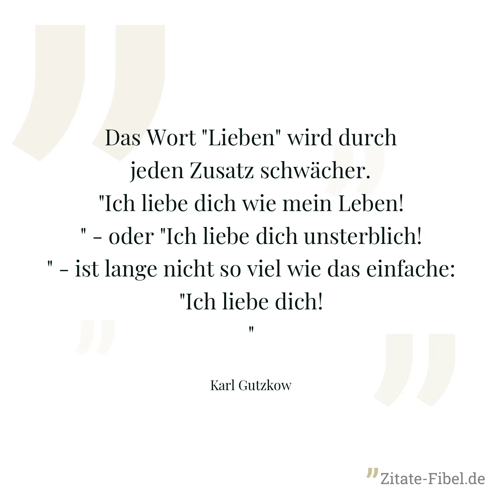 Das Wort "Lieben" wird durch jeden Zusatz schwächer. "Ich liebe dich wie mein Leben!" - oder "Ich liebe dich unsterblich!" - ist lange nicht so viel wie das einfache: "Ich liebe dich!" - Karl Gutzkow