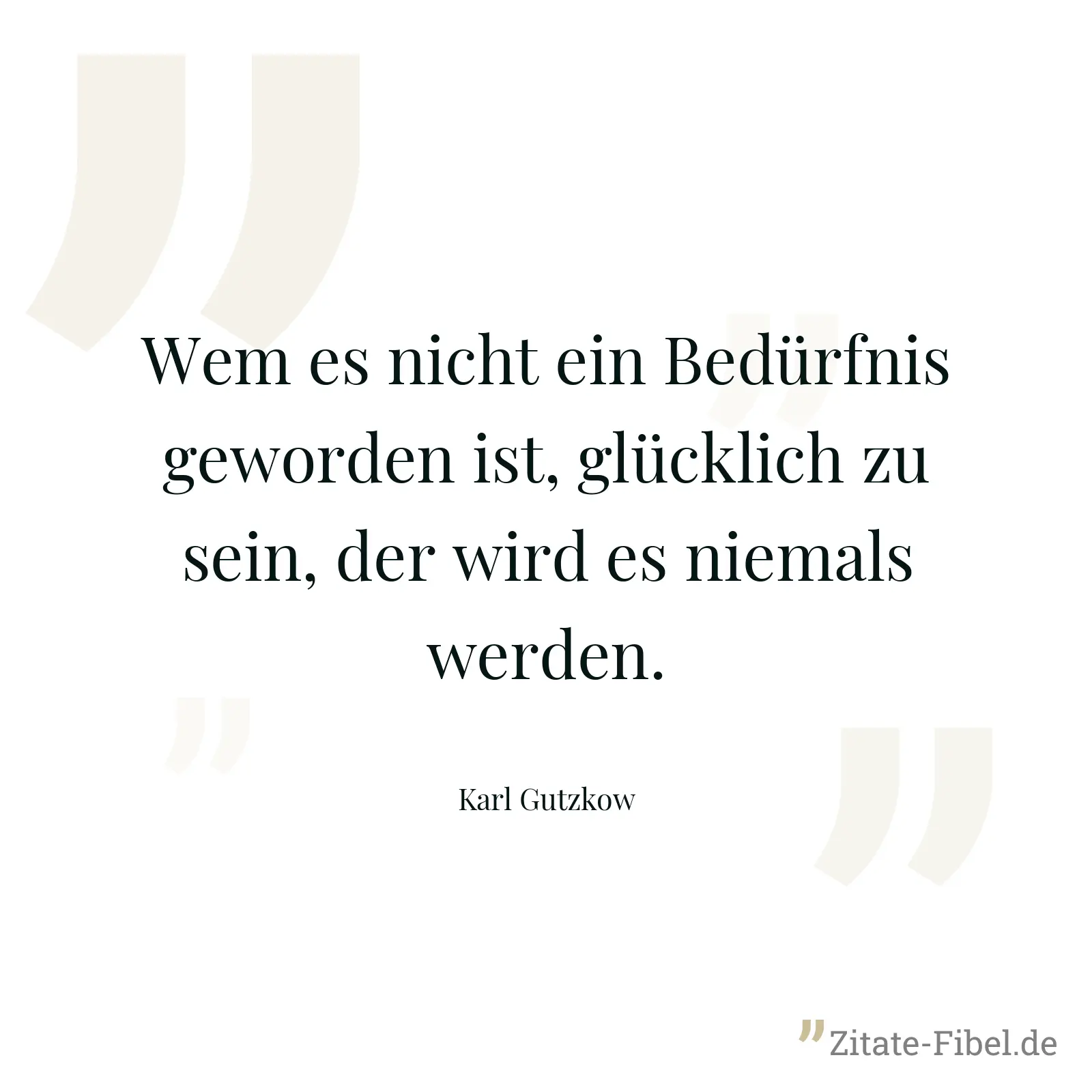 Wem es nicht ein Bedürfnis geworden ist, glücklich zu sein, der wird es niemals werden. - Karl Gutzkow