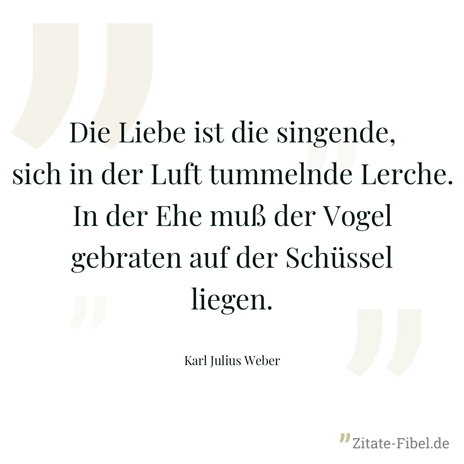 Die Liebe ist die singende, sich in der Luft tummelnde Lerche. In der Ehe muß der Vogel gebraten auf der Schüssel liegen. - Karl Julius Weber