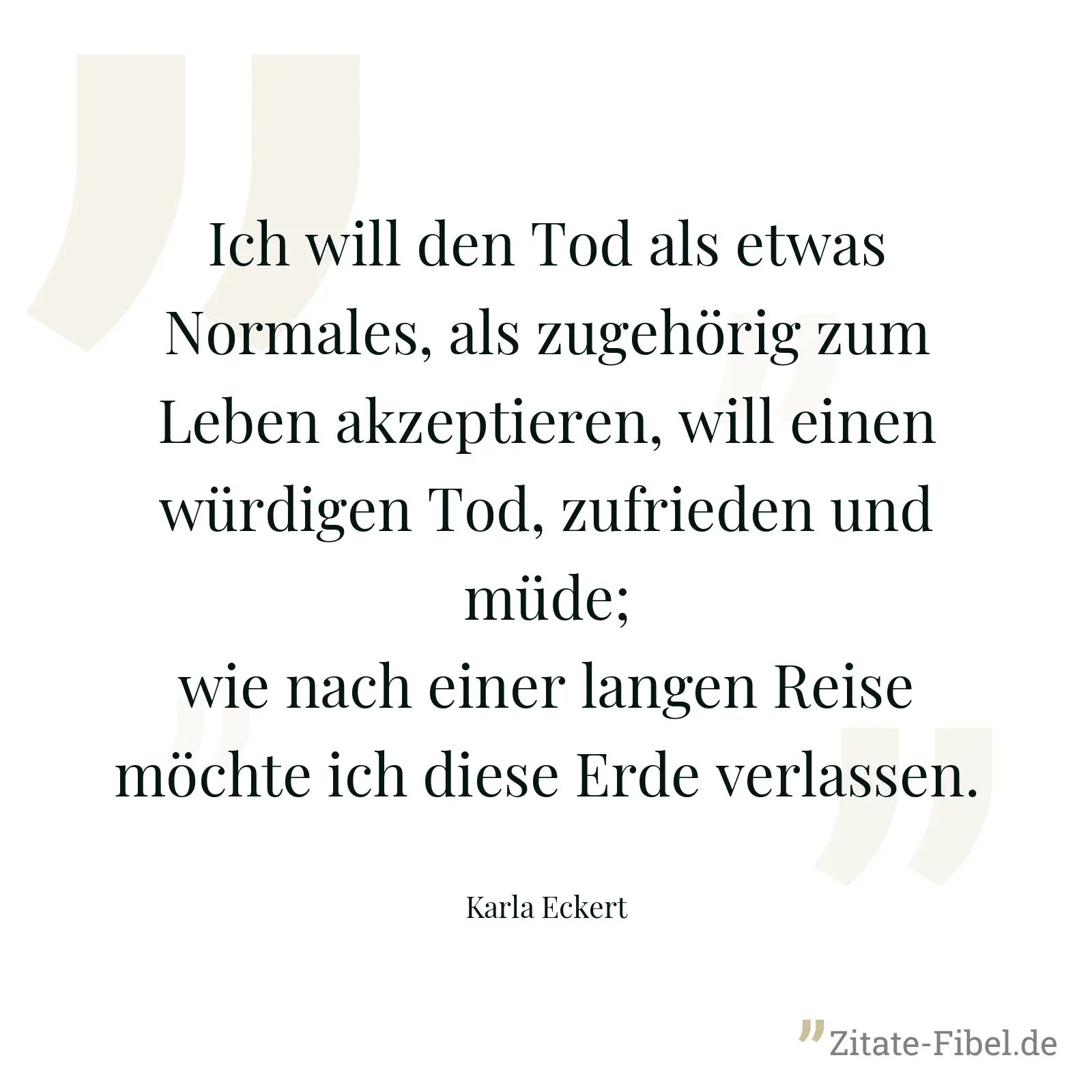 Ich will den Tod als etwas Normales, als zugehörig zum Leben akzeptieren, will einen würdigen Tod, zufrieden und müde; wie nach einer langen Reise möchte ich diese Erde verlassen. - Karla Eckert