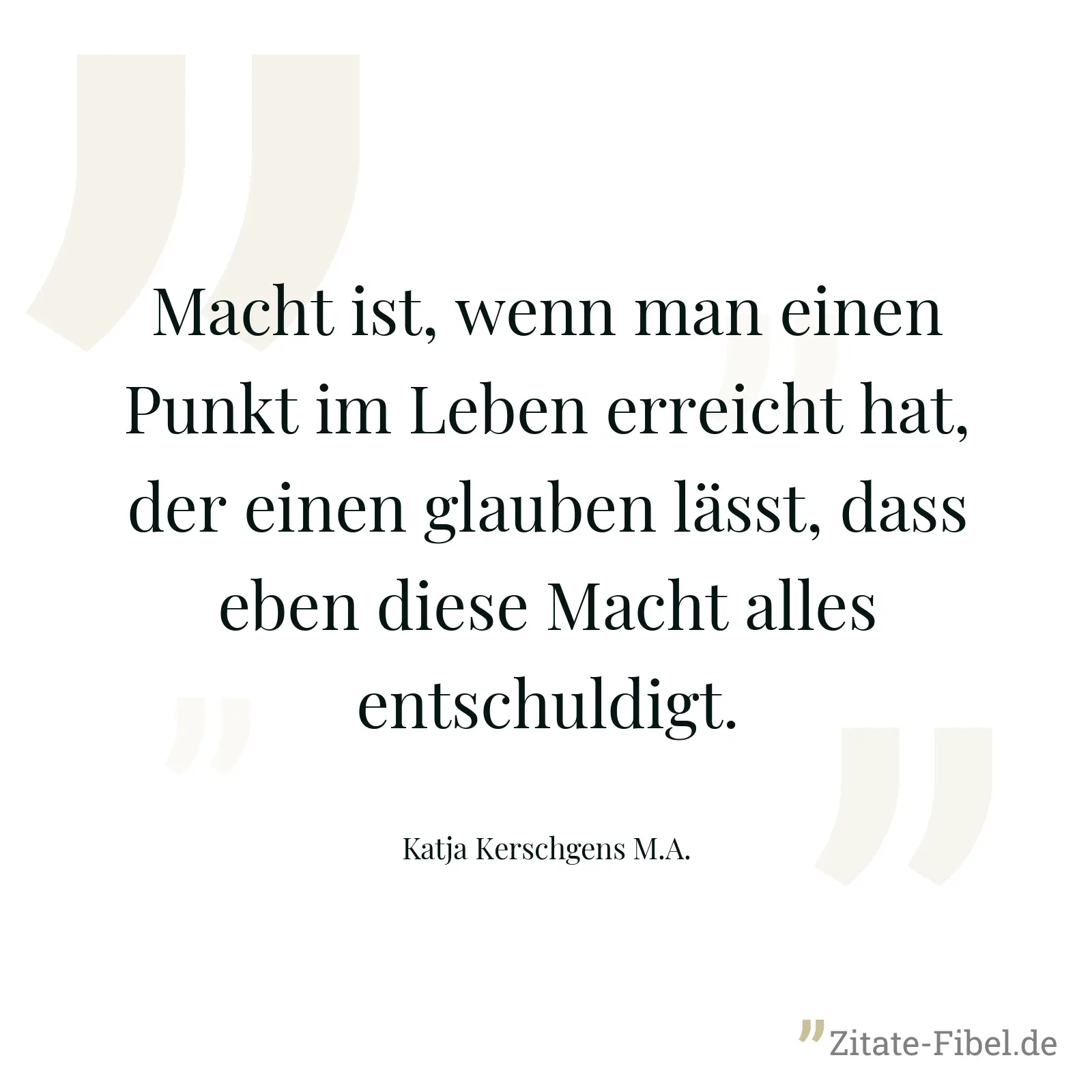 Macht ist, wenn man einen Punkt im Leben erreicht hat, der einen glauben lässt, dass eben diese Macht alles entschuldigt. - Katja Kerschgens M.A.