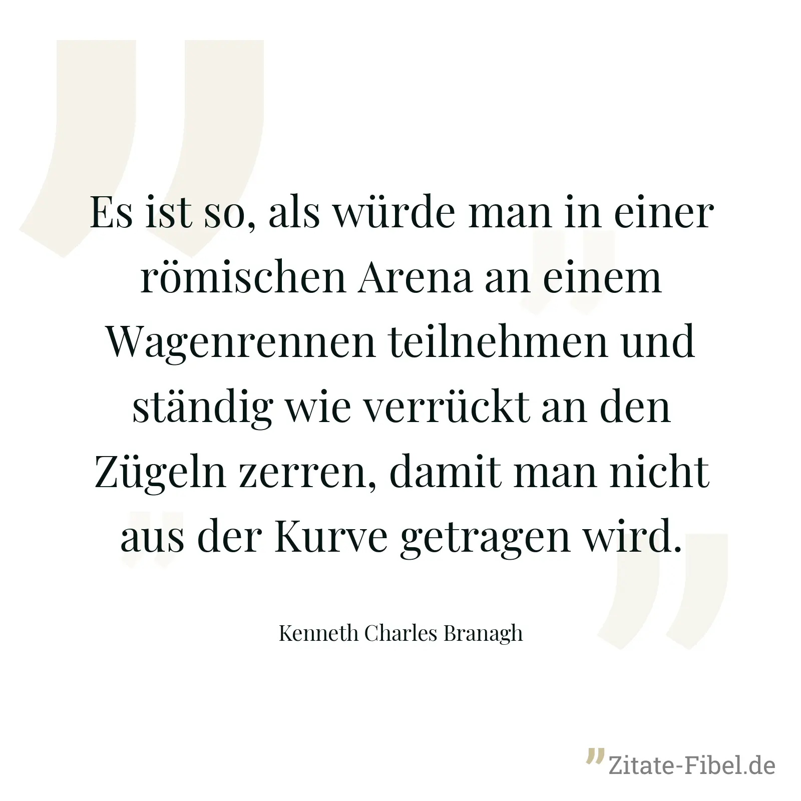 Es ist so, als würde man in einer römischen Arena an einem Wagenrennen teilnehmen und ständig wie verrückt an den Zügeln zerren, damit man nicht aus der Kurve getragen wird. - Kenneth Charles Branagh
