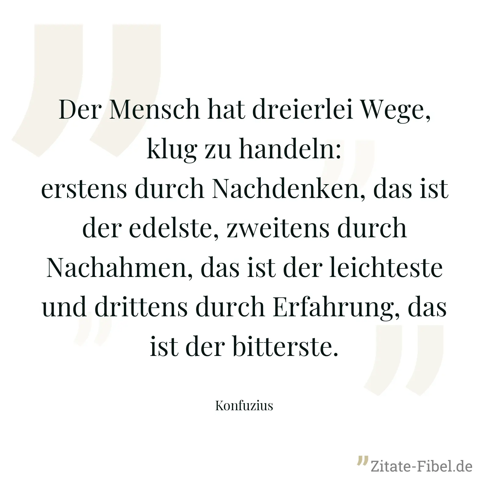 Der Mensch hat dreierlei Wege, klug zu handeln: erstens durch Nachdenken, das ist der edelste, zweitens durch Nachahmen, das ist der leichteste und drittens durch Erfahrung, das ist der bitterste. - Konfuzius