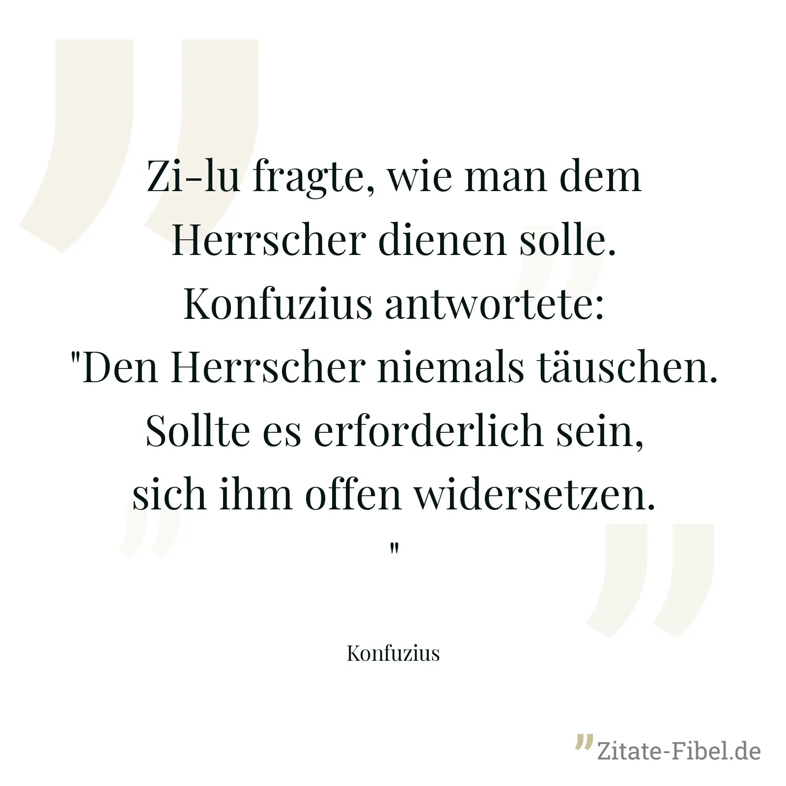 Zi-lu fragte, wie man dem Herrscher dienen solle. Konfuzius antwortete: "Den Herrscher niemals täuschen. Sollte es erforderlich sein, sich ihm offen widersetzen." - Konfuzius