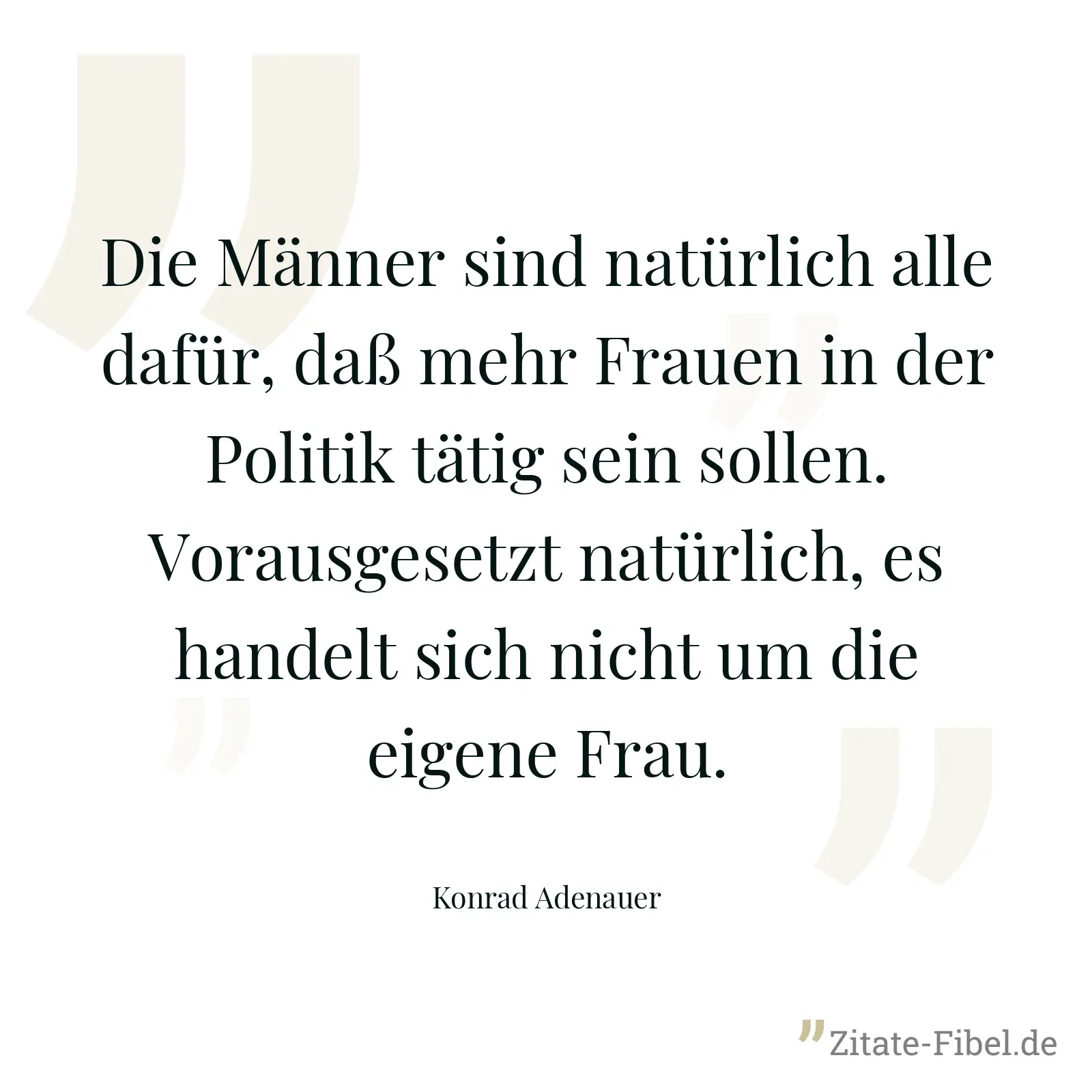 Die Männer sind natürlich alle dafür, daß mehr Frauen in der Politik tätig sein sollen. Vorausgesetzt natürlich, es handelt sich nicht um die eigene Frau. - Konrad Adenauer