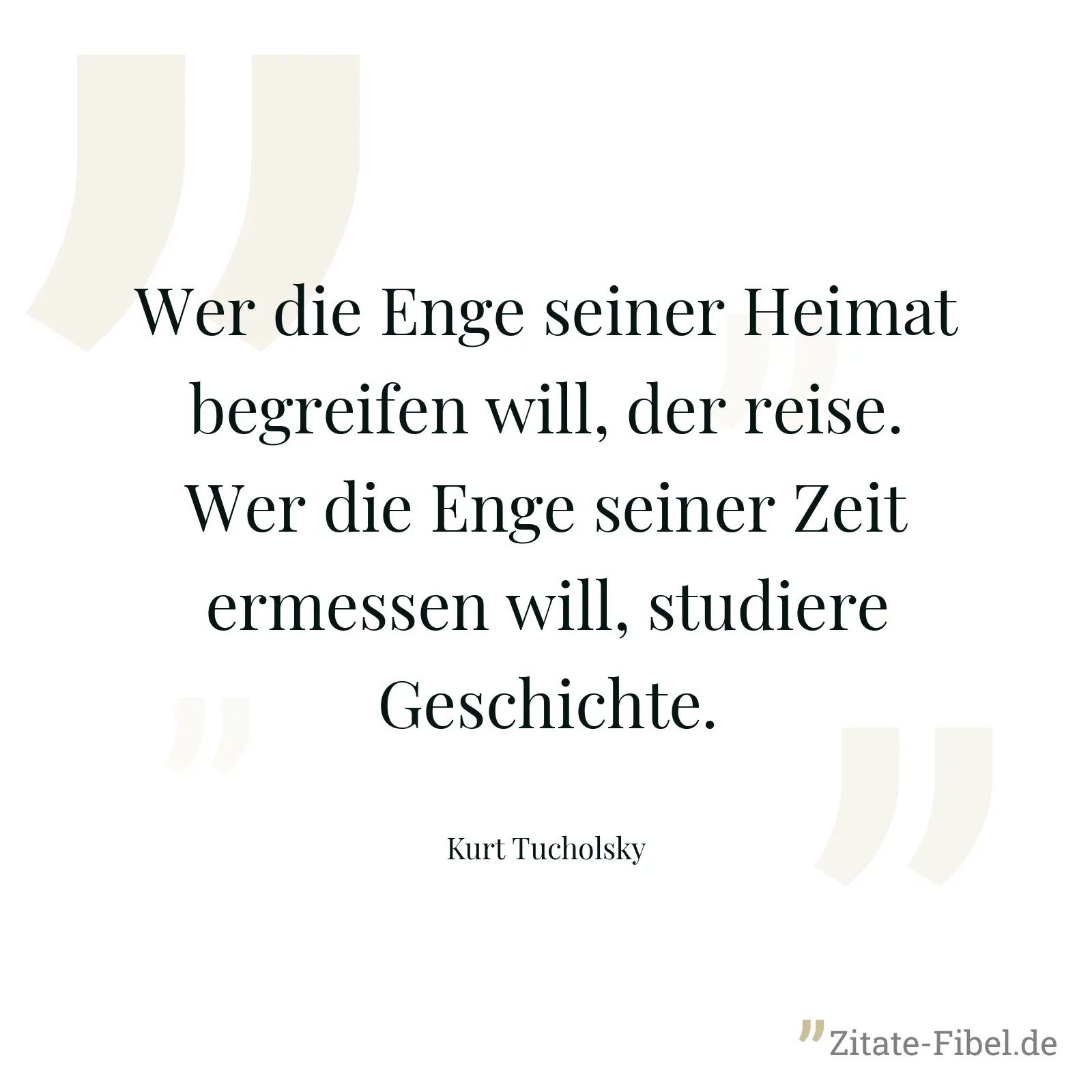 Wer die Enge seiner Heimat begreifen will, der reise. Wer die Enge seiner Zeit ermessen will, studiere Geschichte. - Kurt Tucholsky