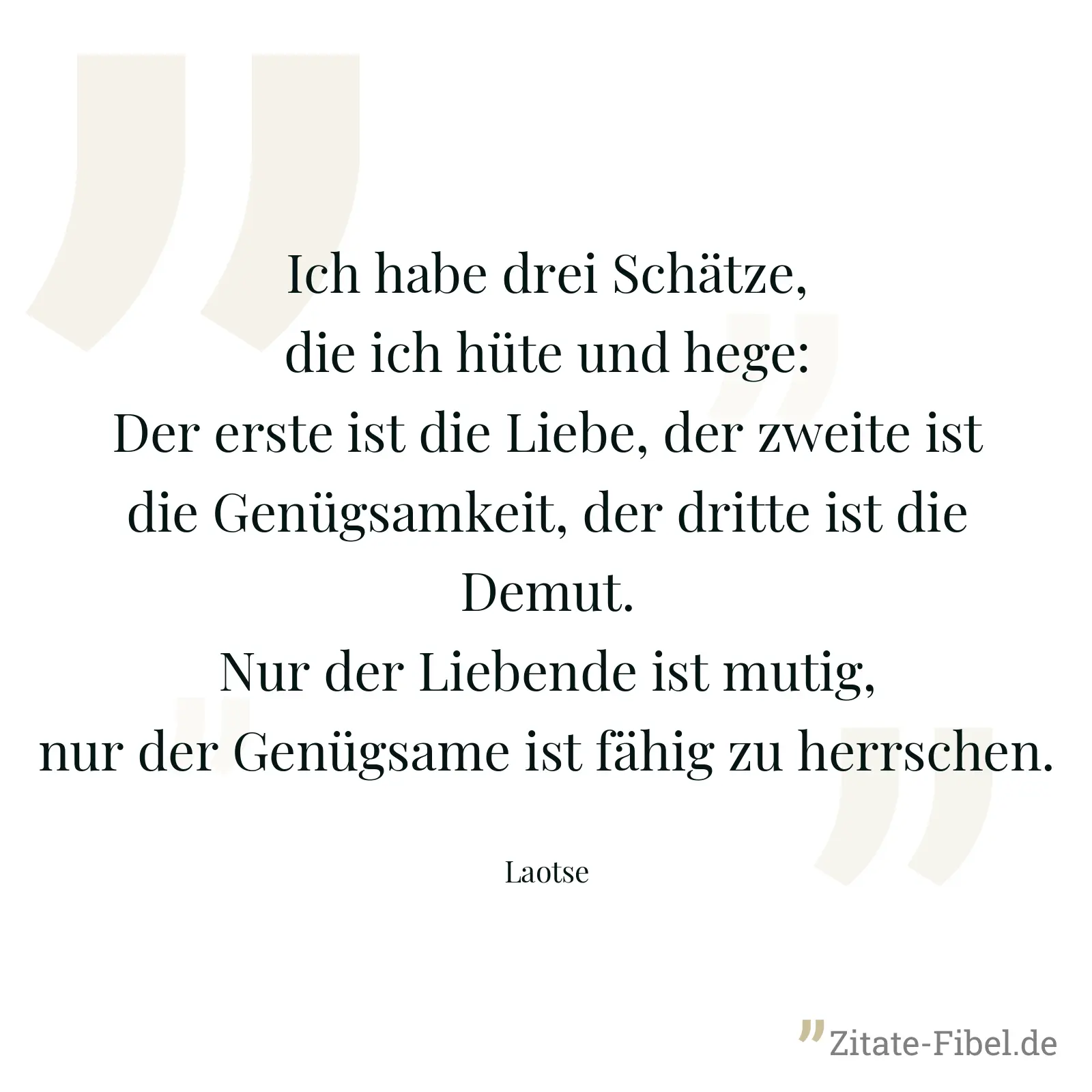Ich habe drei Schätze, die ich hüte und hege: Der erste ist die Liebe, der zweite ist die Genügsamkeit, der dritte ist die Demut. Nur der Liebende ist mutig, nur der Genügsame ist fähig zu herrschen. - Laotse