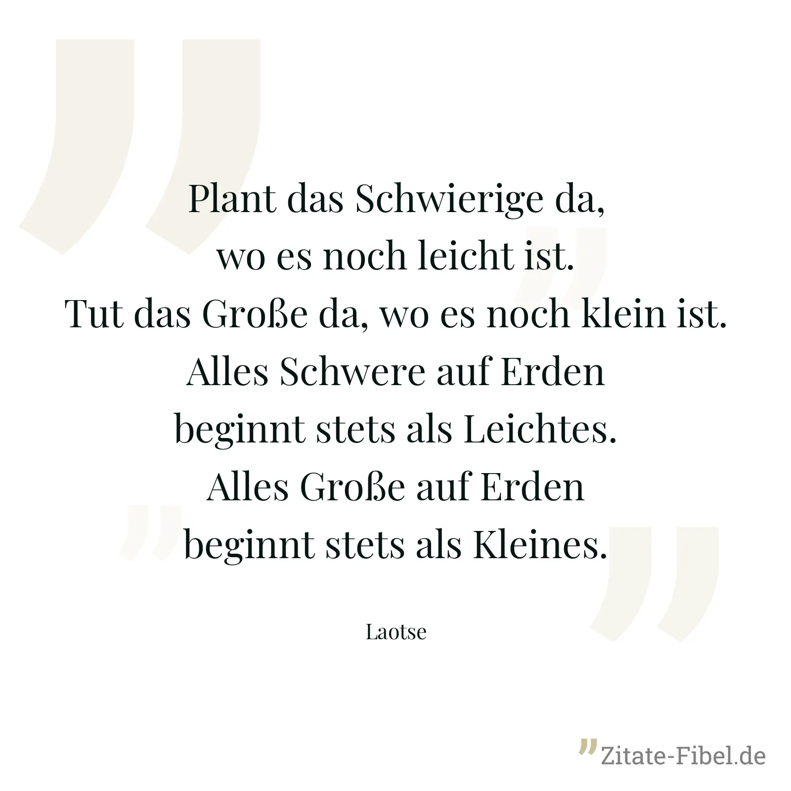 Plant das Schwierige da, wo es noch leicht ist. Tut das Große da, wo es noch klein ist. Alles Schwere auf Erden beginnt stets als Leichtes. Alles Große auf Erden beginnt stets als Kleines. - Laotse