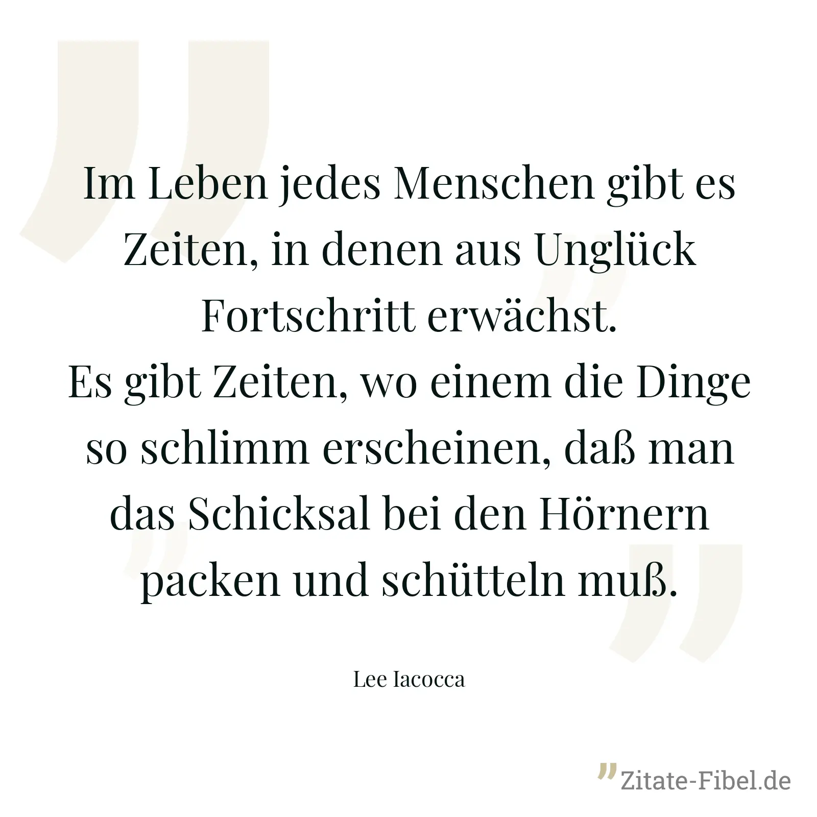 Im Leben jedes Menschen gibt es Zeiten, in denen aus Unglück Fortschritt erwächst. Es gibt Zeiten, wo einem die Dinge so schlimm erscheinen, daß man das Schicksal bei den Hörnern packen und schütteln muß. - Lee Iacocca