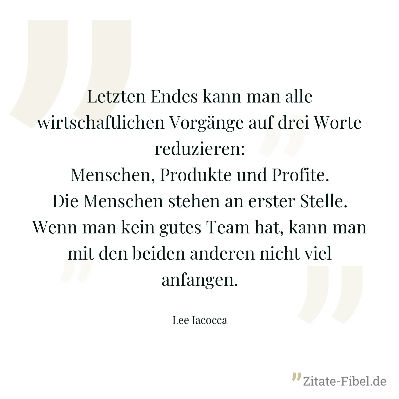 Letzten Endes kann man alle wirtschaftlichen Vorgänge auf drei Worte reduzieren: Menschen, Produkte und Profite. Die Menschen stehen an erster Stelle. Wenn man kein gutes Team hat, kann man mit den beiden anderen nicht viel anfangen. - Lee Iacocca