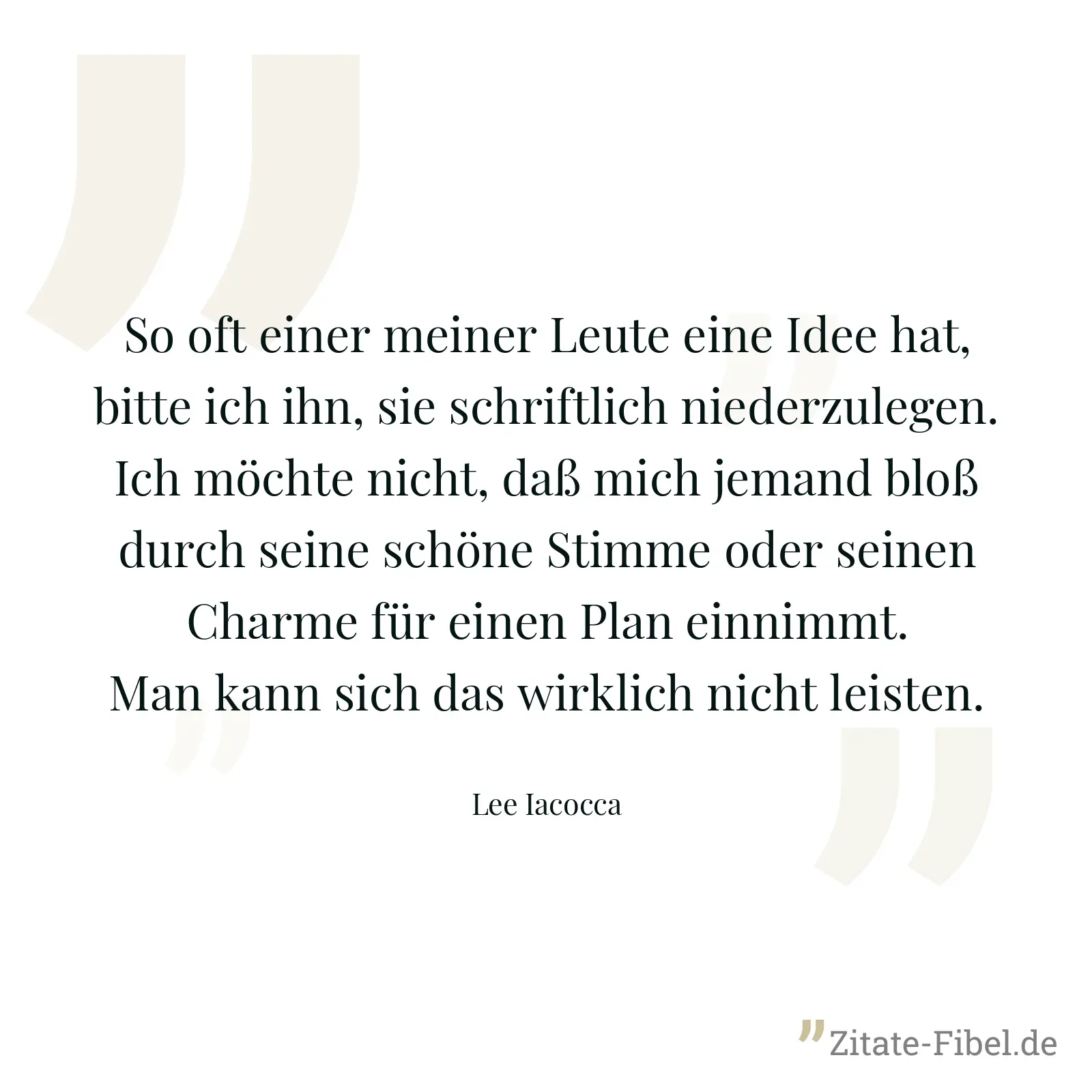 So oft einer meiner Leute eine Idee hat, bitte ich ihn, sie schriftlich niederzulegen. Ich möchte nicht, daß mich jemand bloß durch seine schöne Stimme oder seinen Charme für einen Plan einnimmt. Man kann sich das wirklich nicht leisten. - Lee Iacocca