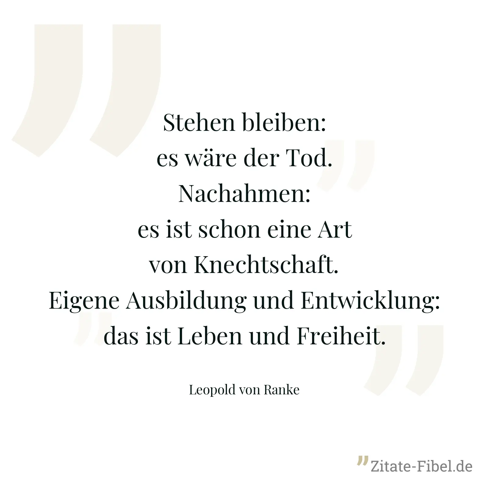 Stehen bleiben: es wäre der Tod. Nachahmen: es ist schon eine Art von Knechtschaft. Eigene Ausbildung und Entwicklung: das ist Leben und Freiheit. - Leopold von Ranke