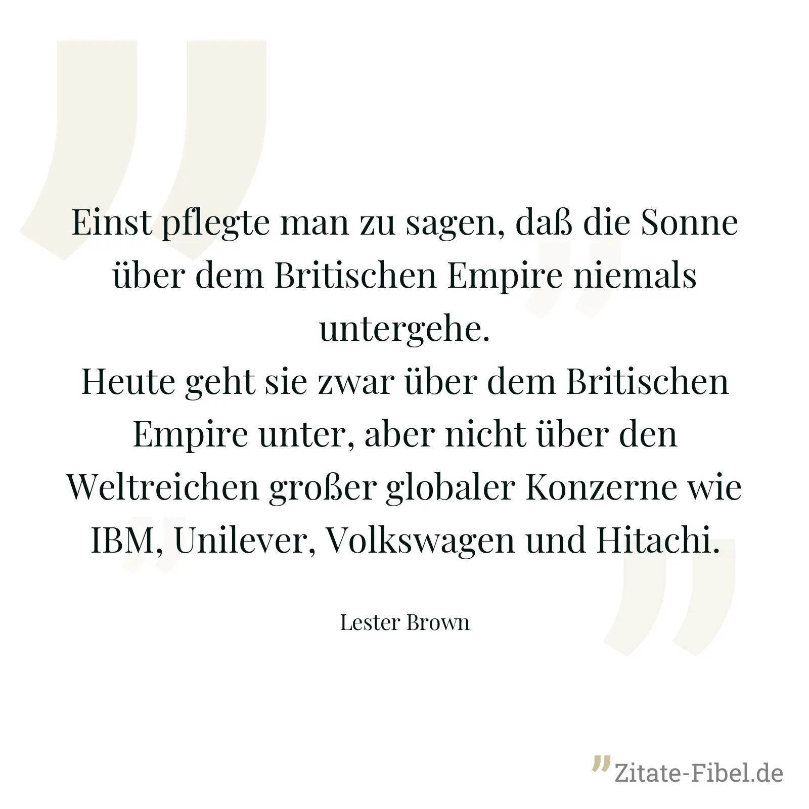 Einst pflegte man zu sagen, daß die Sonne über dem Britischen Empire niemals untergehe. Heute geht sie zwar über dem Britischen Empire unter, aber nicht über den Weltreichen großer globaler Konzerne wie IBM, Unilever, Volkswagen und Hitachi. - Lester Brown