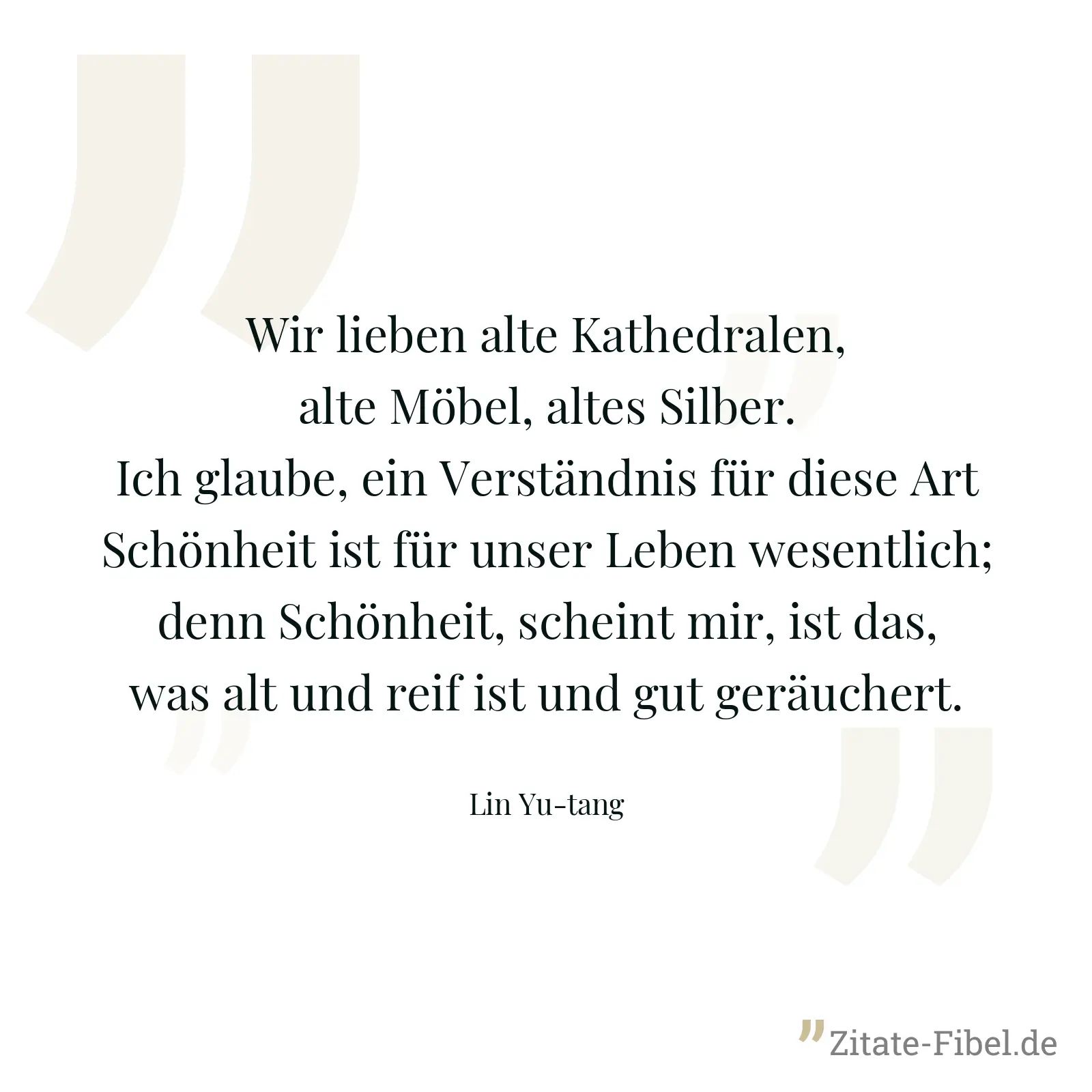Wir lieben alte Kathedralen, alte Möbel, altes Silber. Ich glaube, ein Verständnis für diese Art Schönheit ist für unser Leben wesentlich; denn Schönheit, scheint mir, ist das, was alt und reif ist und gut geräuchert. - Lin Yu-tang