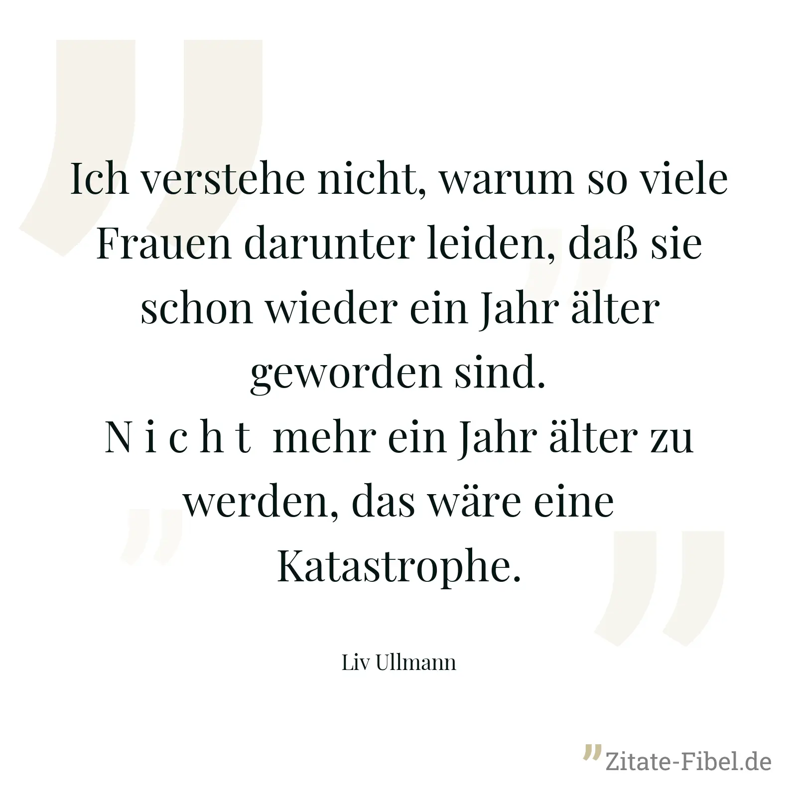 Ich verstehe nicht, warum so viele Frauen darunter leiden, daß sie schon wieder ein Jahr älter geworden sind.  N i c h t  mehr ein Jahr älter zu werden, das wäre eine Katastrophe. - Liv Ullmann