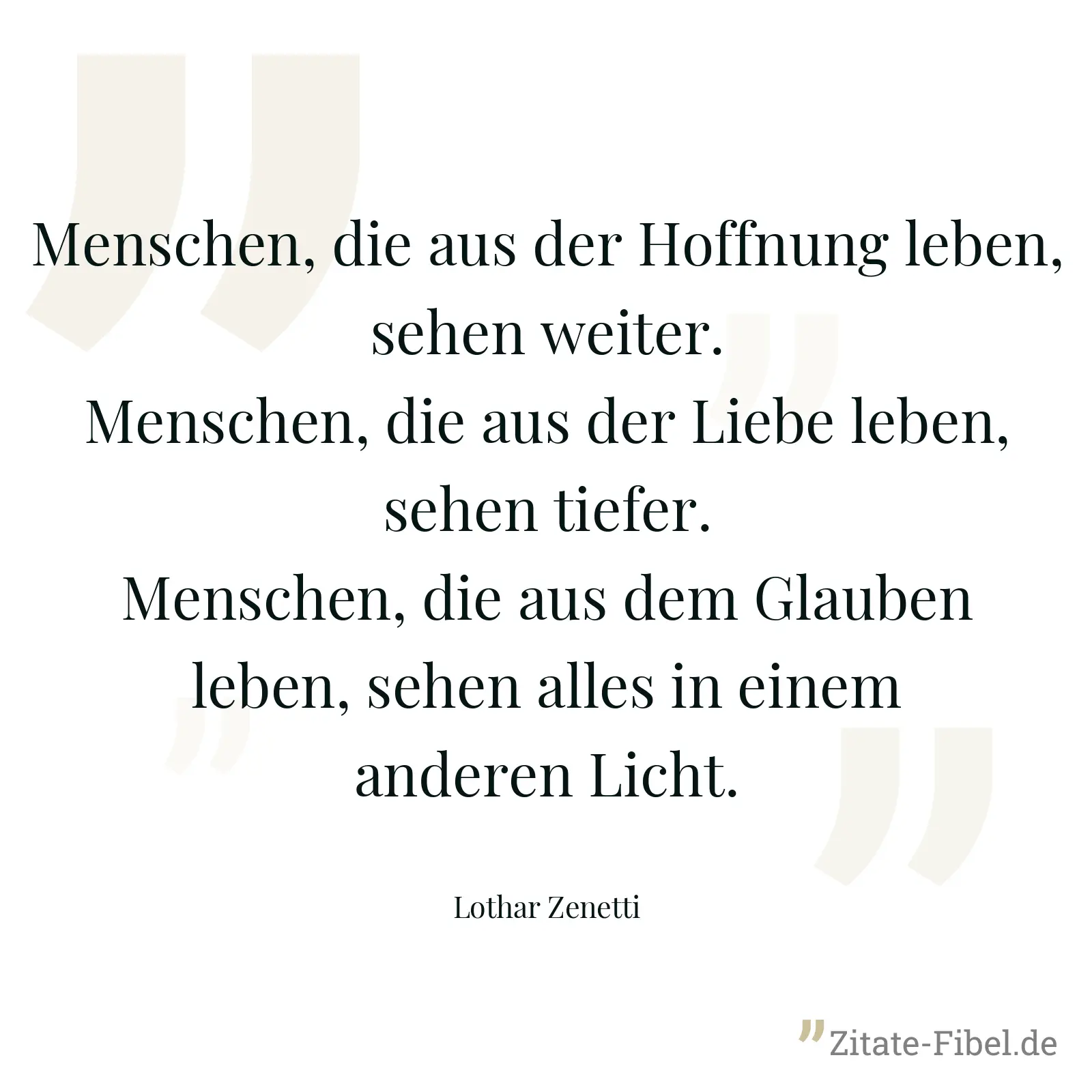 Menschen, die aus der Hoffnung leben, sehen weiter. Menschen, die aus der Liebe leben, sehen tiefer. Menschen, die aus dem Glauben leben, sehen alles in einem anderen Licht. - Lothar Zenetti