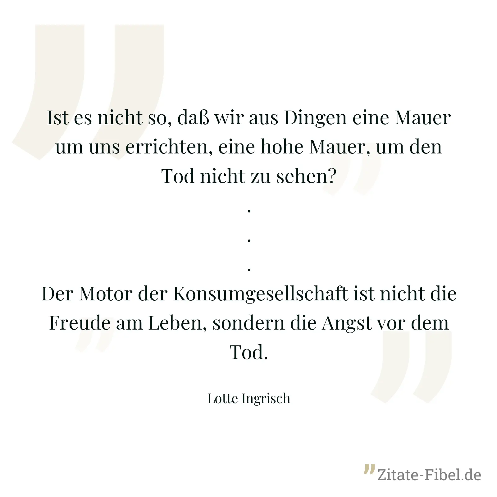Ist es nicht so, daß wir aus Dingen eine Mauer um uns errichten, eine hohe Mauer, um den Tod nicht zu sehen? ... Der Motor der Konsumgesellschaft ist nicht die Freude am Leben, sondern die Angst vor dem Tod. - Lotte Ingrisch