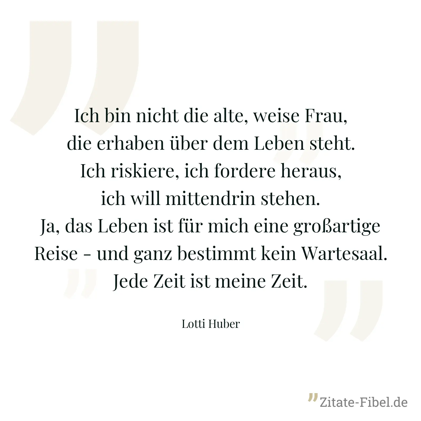 Ich bin nicht die alte, weise Frau, die erhaben über dem Leben steht. Ich riskiere, ich fordere heraus, ich will mittendrin stehen. Ja, das Leben ist für mich eine großartige Reise - und ganz bestimmt kein Wartesaal. Jede Zeit ist meine Zeit. - Lotti Huber