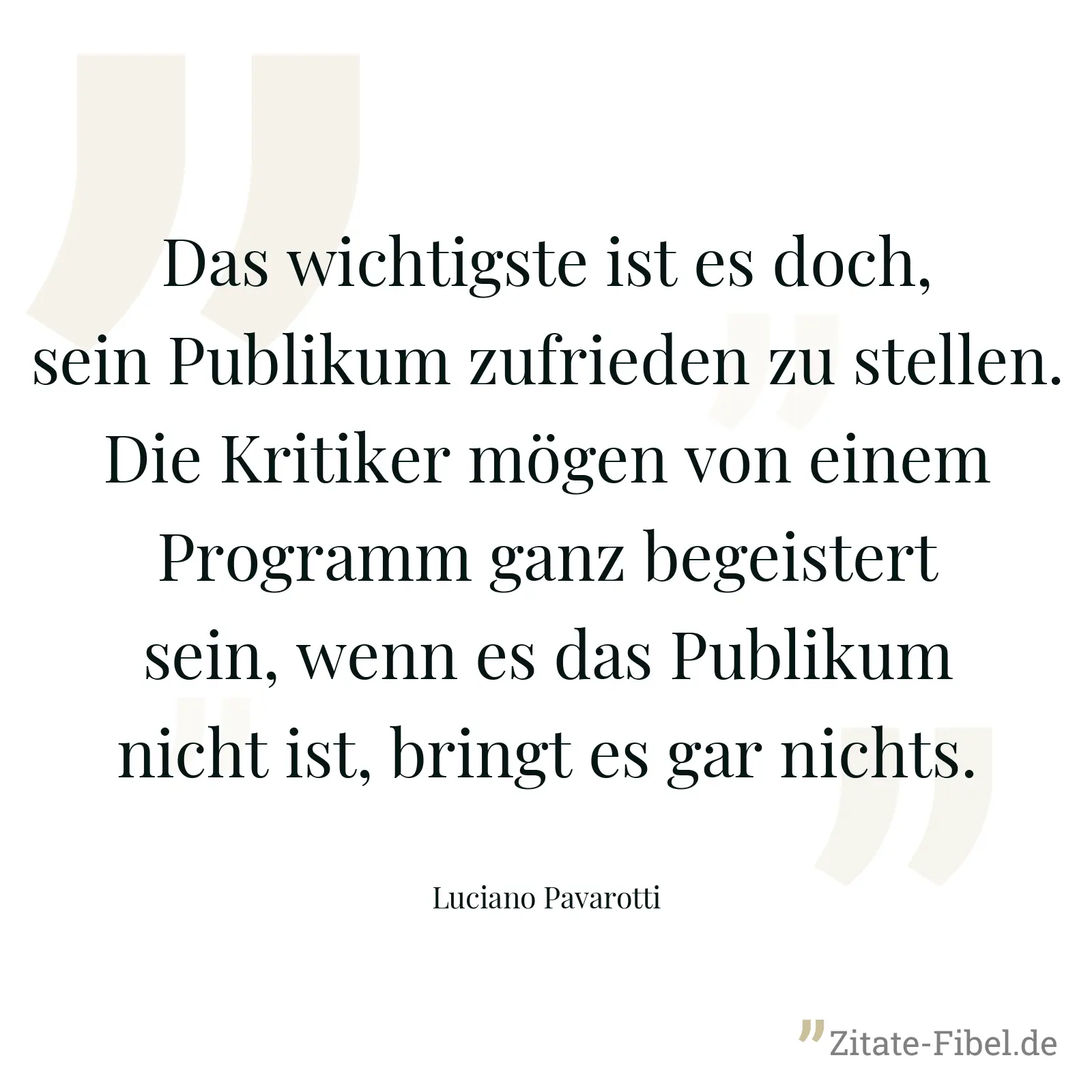 Das wichtigste ist es doch, sein Publikum zufrieden zu stellen. Die Kritiker mögen von einem Programm ganz begeistert sein, wenn es das Publikum nicht ist, bringt es gar nichts. - Luciano Pavarotti