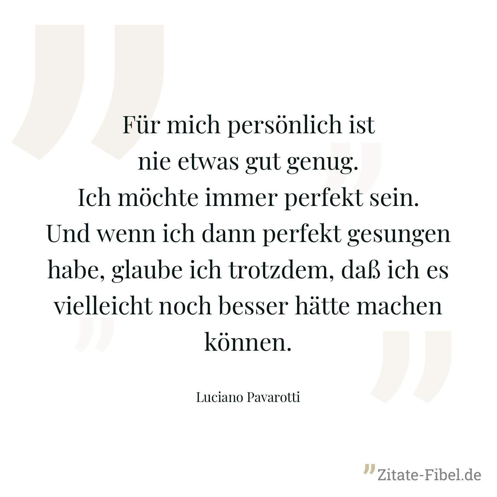 Für mich persönlich ist nie etwas gut genug. Ich möchte immer perfekt sein. Und wenn ich dann perfekt gesungen habe, glaube ich trotzdem, daß ich es vielleicht noch besser hätte machen können. - Luciano Pavarotti