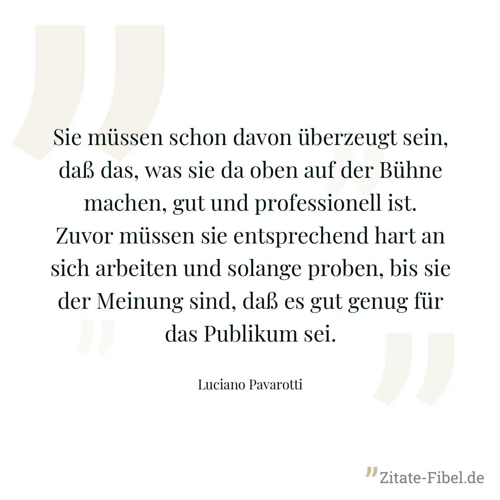Sie müssen schon davon überzeugt sein, daß das, was sie da oben auf der Bühne machen, gut und professionell ist. Zuvor müssen sie entsprechend hart an sich arbeiten und solange proben, bis sie der Meinung sind, daß es gut genug für das Publikum sei. - Luciano Pavarotti