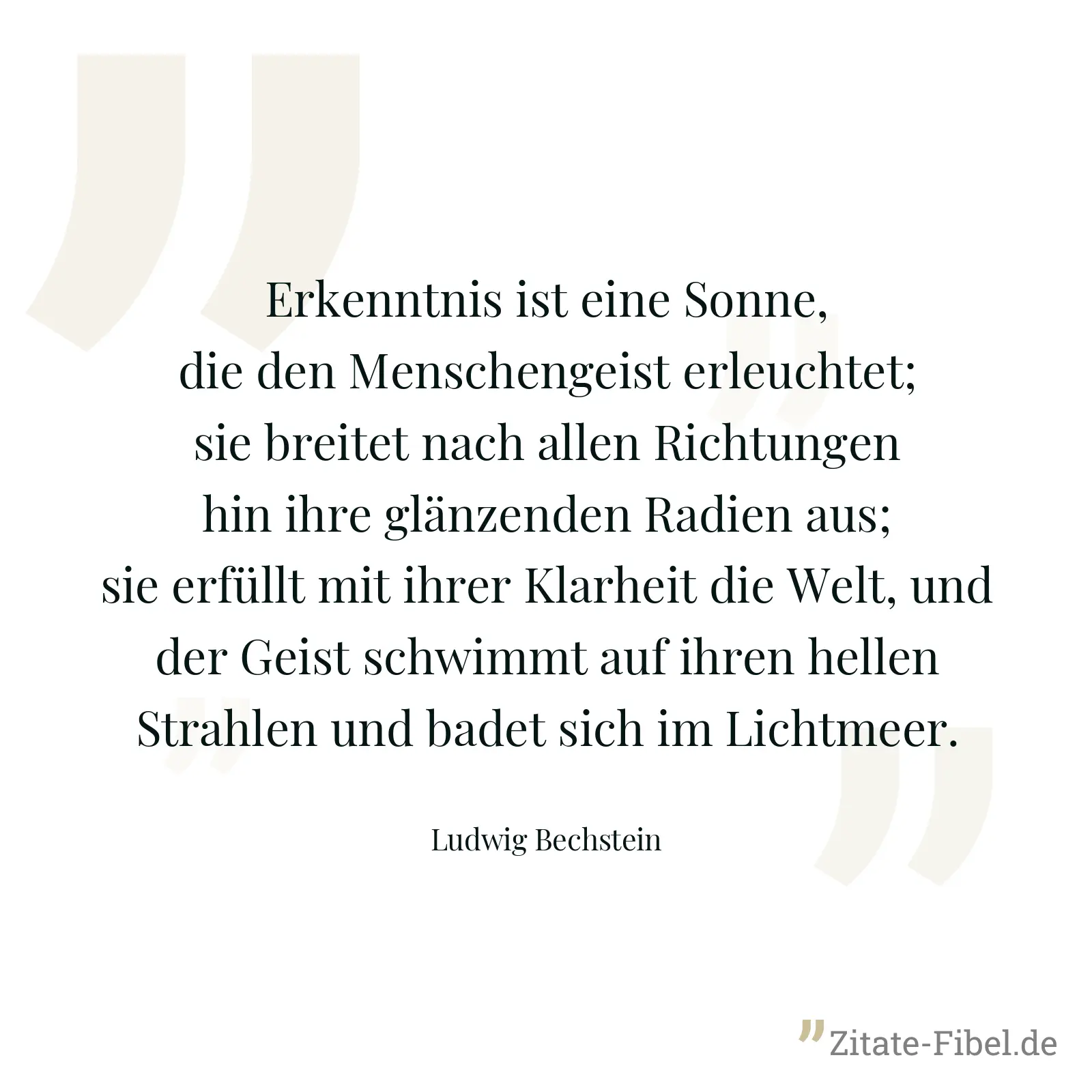 Erkenntnis ist eine Sonne, die den Menschengeist erleuchtet; sie breitet nach allen Richtungen hin ihre glänzenden Radien aus; sie erfüllt mit ihrer Klarheit die Welt, und der Geist schwimmt auf ihren hellen Strahlen und badet sich im Lichtmeer. - Ludwig Bechstein