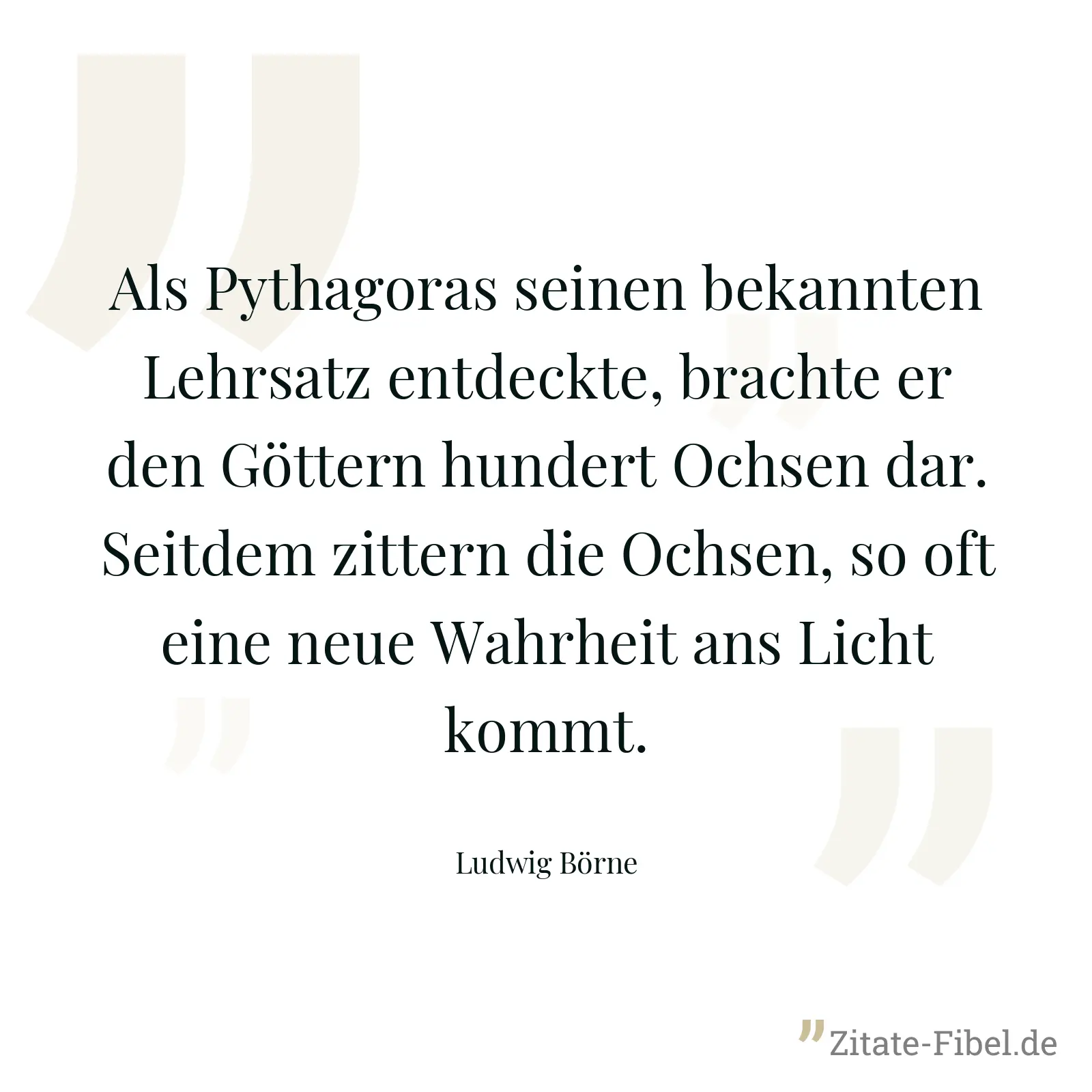 Als Pythagoras seinen bekannten Lehrsatz entdeckte, brachte er den Göttern hundert Ochsen dar. Seitdem zittern die Ochsen, so oft eine neue Wahrheit ans Licht kommt. - Ludwig Börne