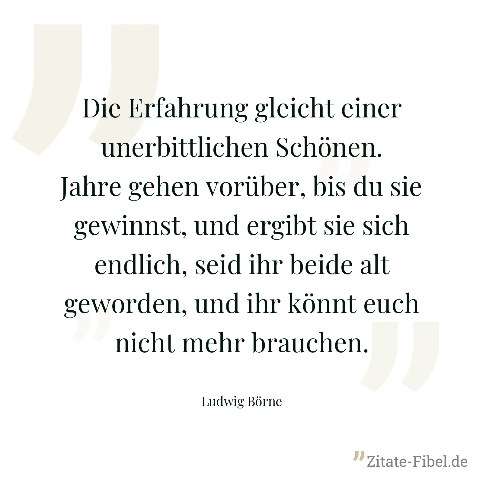 Die Erfahrung gleicht einer unerbittlichen Schönen. Jahre gehen vorüber, bis du sie gewinnst, und ergibt sie sich endlich, seid ihr beide alt geworden, und ihr könnt euch nicht mehr brauchen. - Ludwig Börne