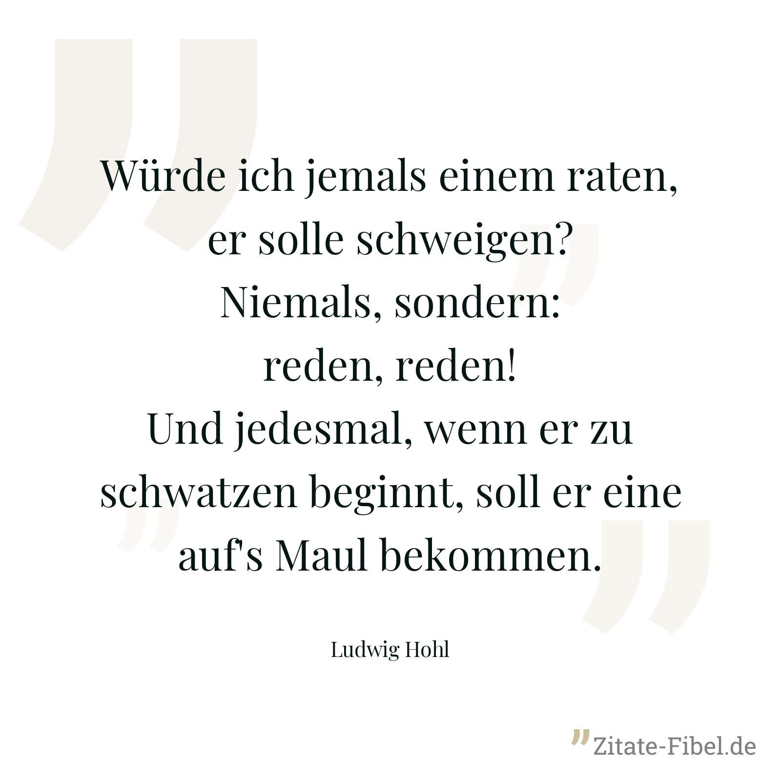 Würde ich jemals einem raten, er solle schweigen? Niemals, sondern: reden, reden! Und jedesmal, wenn er zu schwatzen beginnt, soll er eine auf's Maul bekommen. - Ludwig Hohl