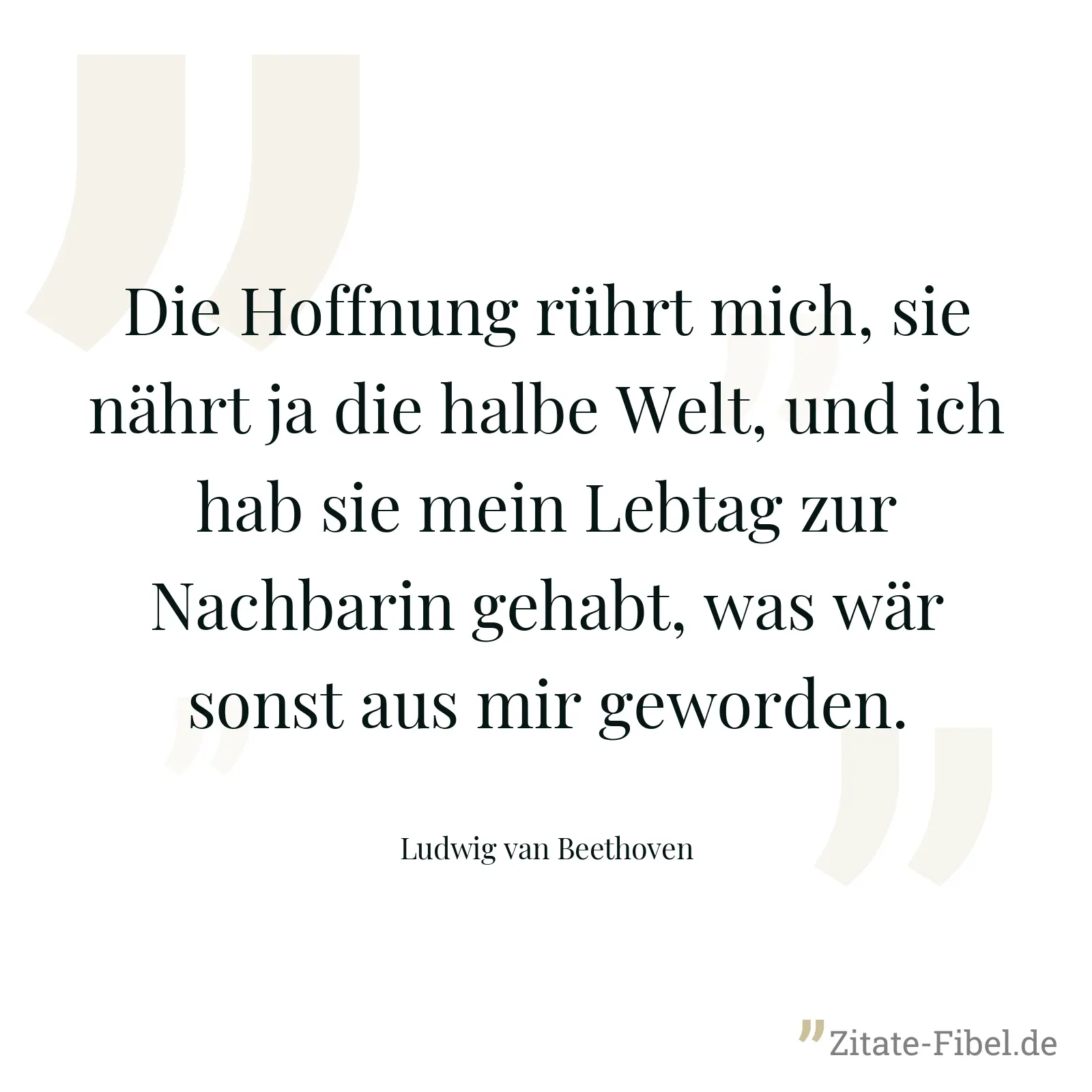 Die Hoffnung rührt mich, sie nährt ja die halbe Welt, und ich hab sie mein Lebtag zur Nachbarin gehabt, was wär sonst aus mir geworden. - Ludwig van Beethoven