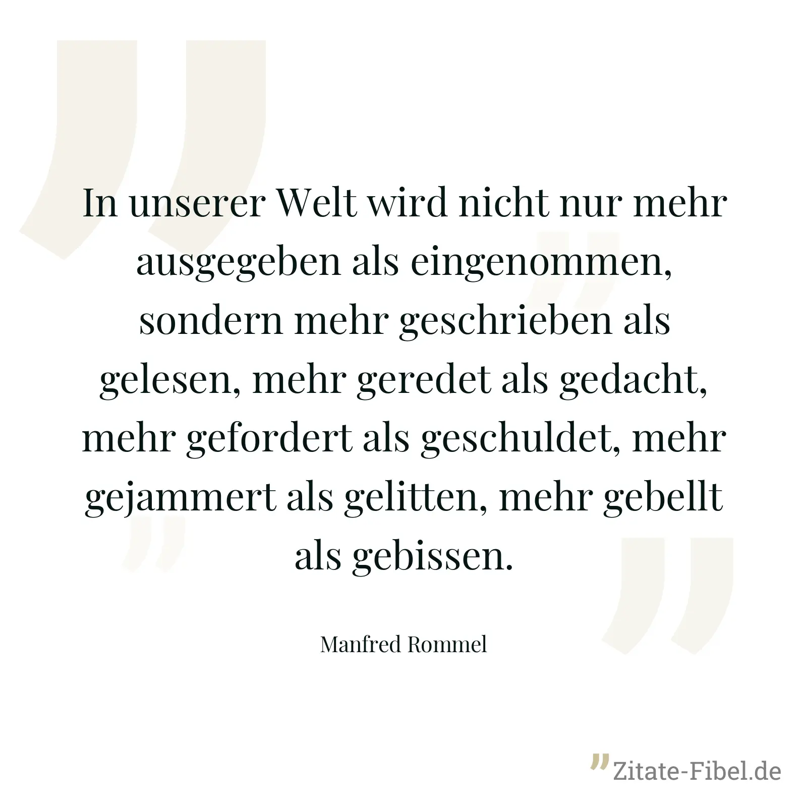 In unserer Welt wird nicht nur mehr ausgegeben als eingenommen, sondern mehr geschrieben als gelesen, mehr geredet als gedacht, mehr gefordert als geschuldet, mehr gejammert als gelitten, mehr gebellt als gebissen. - Manfred Rommel