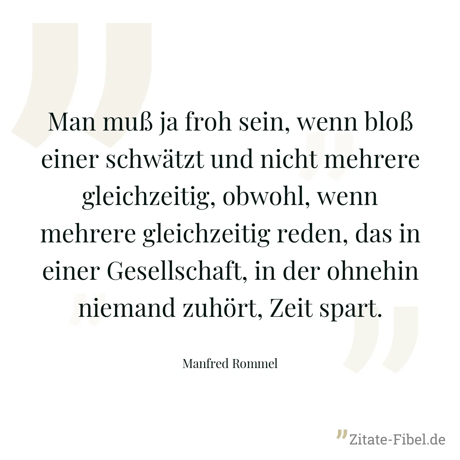 Man muß ja froh sein, wenn bloß einer schwätzt und nicht mehrere gleichzeitig, obwohl, wenn mehrere gleichzeitig reden, das in einer Gesellschaft, in der ohnehin niemand zuhört, Zeit spart. - Manfred Rommel
