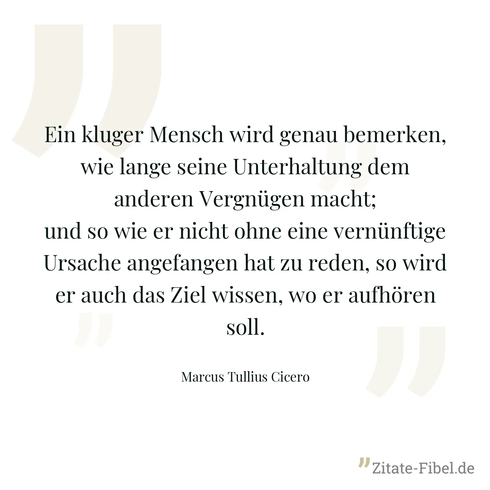 Ein kluger Mensch wird genau bemerken, wie lange seine Unterhaltung dem anderen Vergnügen macht; und so wie er nicht ohne eine vernünftige Ursache angefangen hat zu reden, so wird er auch das Ziel wissen, wo er aufhören soll. - Marcus Tullius Cicero