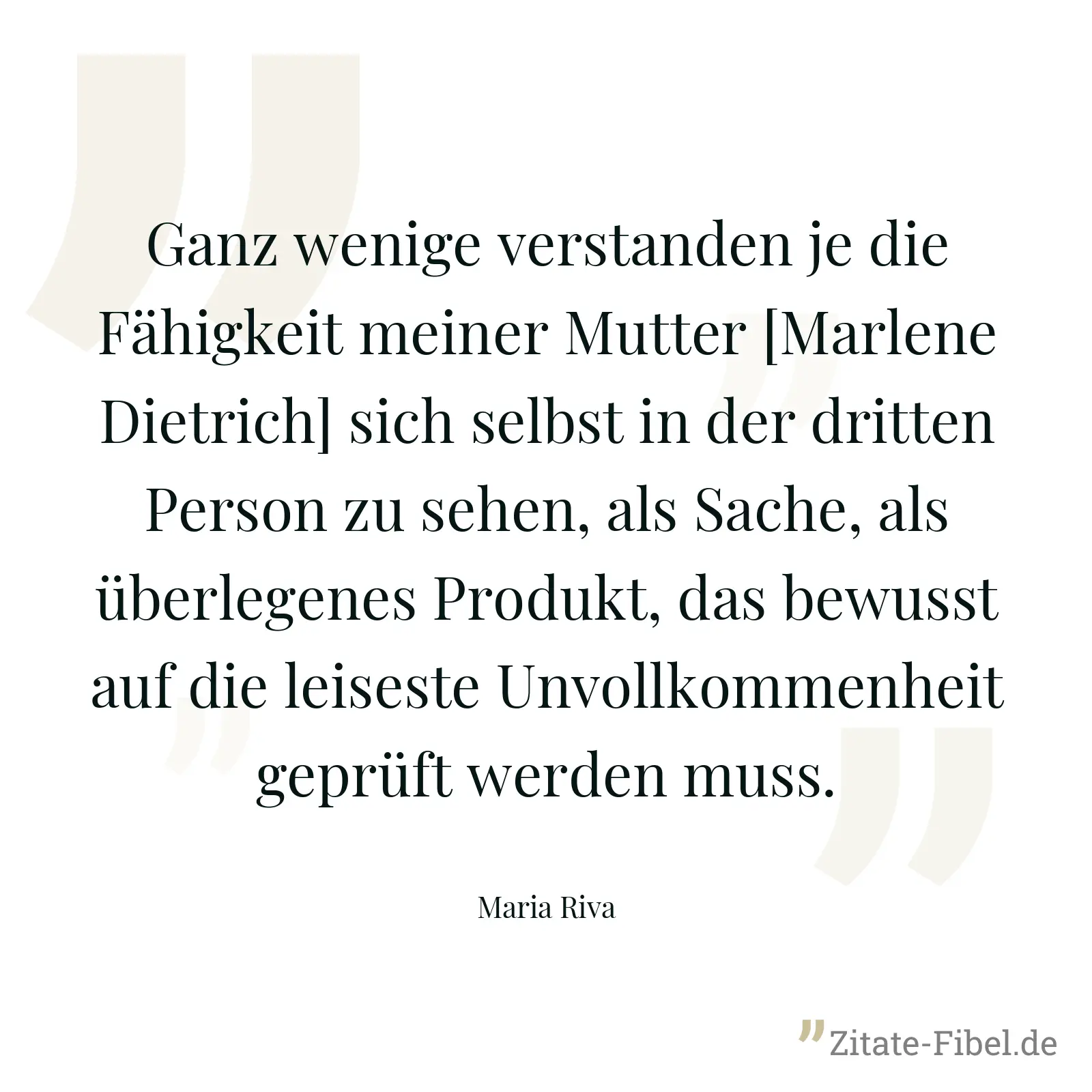 Ganz wenige verstanden je die Fähigkeit meiner Mutter [Marlene Dietrich] sich selbst in der dritten Person zu sehen, als Sache, als überlegenes Produkt, das bewusst auf die leiseste Unvollkommenheit geprüft werden muss. - Maria Riva