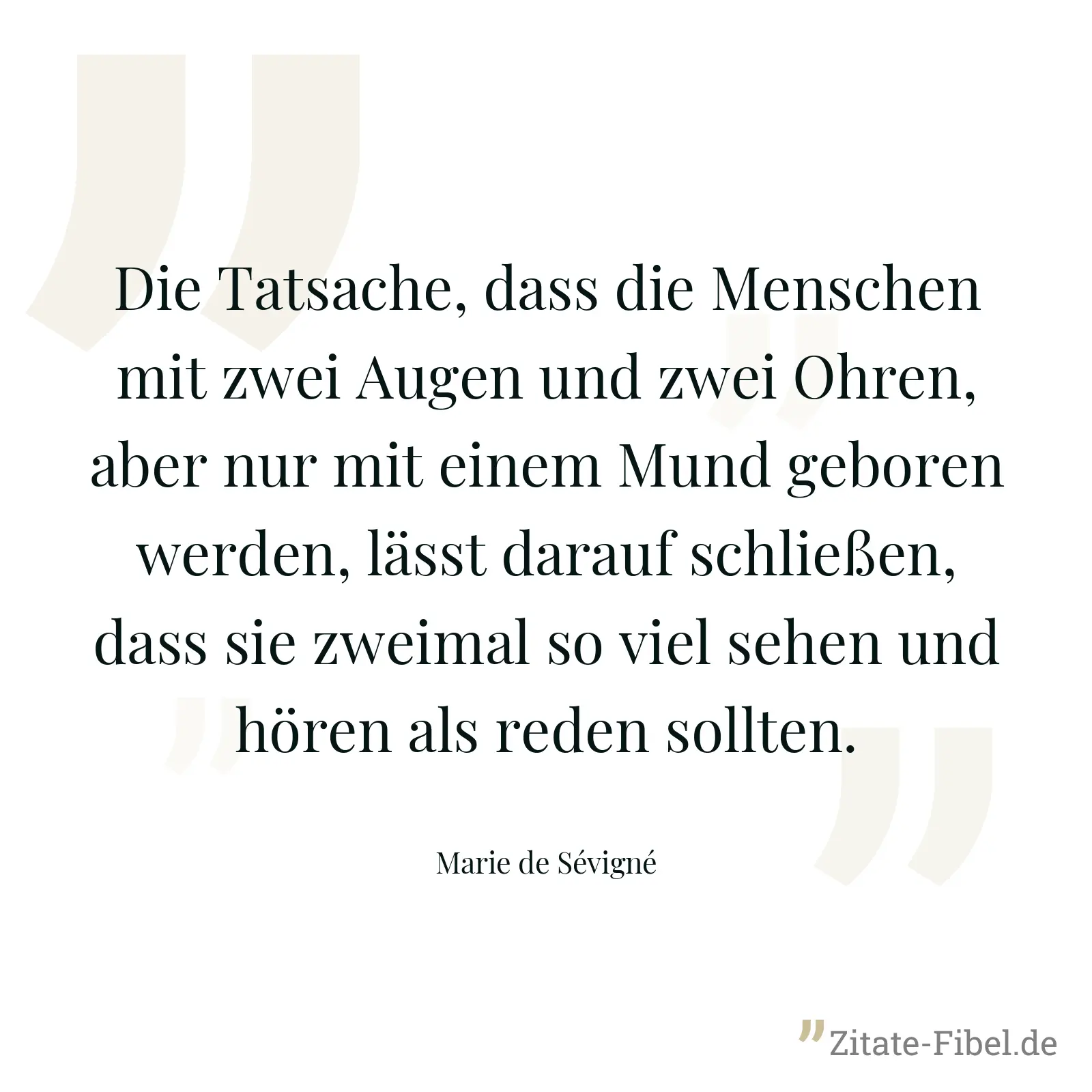 Die Tatsache, dass die Menschen mit zwei Augen und zwei Ohren, aber nur mit einem Mund geboren werden, lässt darauf schließen, dass sie zweimal so viel sehen und hören als reden sollten. - Marie de Sévigné