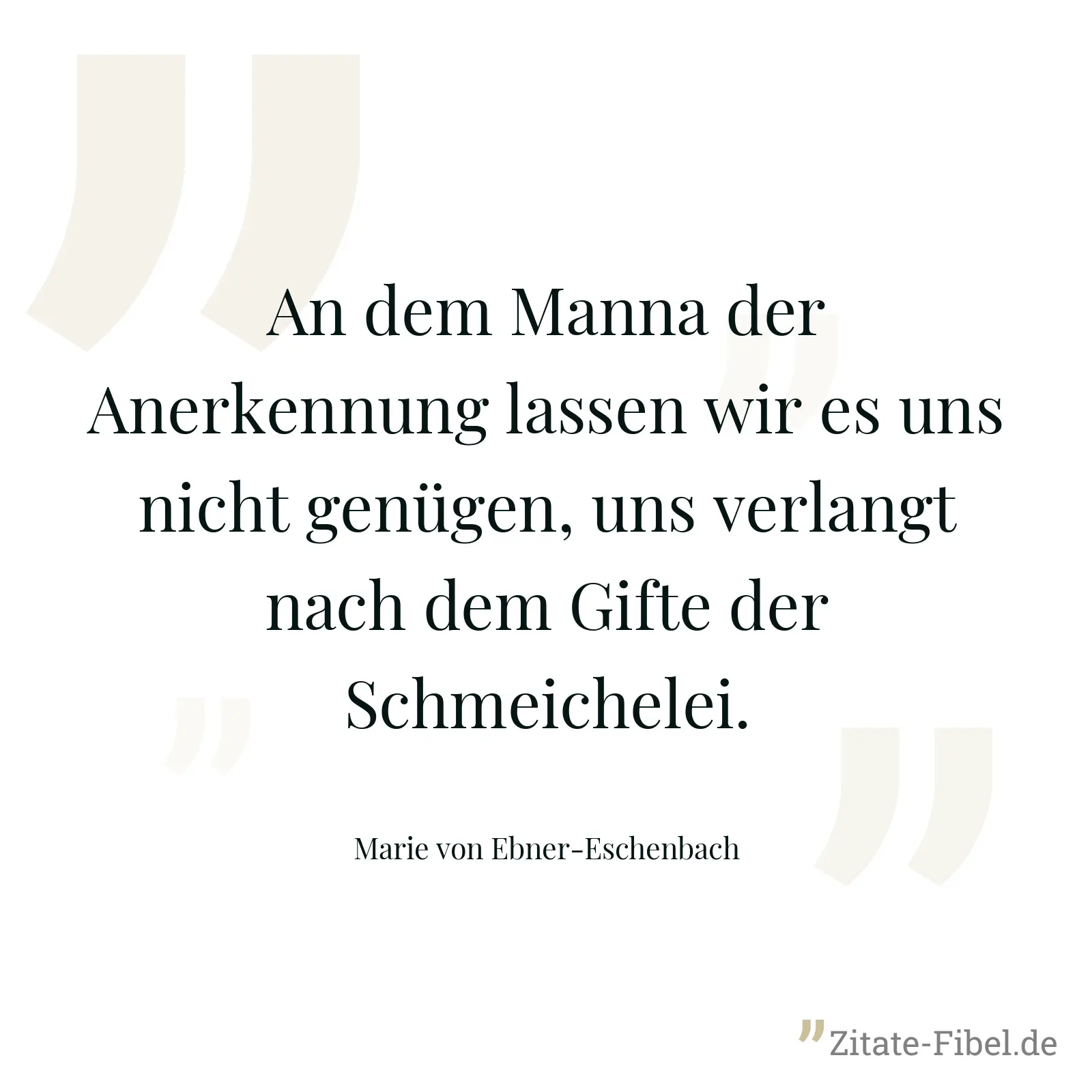 An dem Manna der Anerkennung lassen wir es uns nicht genügen, uns verlangt nach dem Gifte der Schmeichelei. - Marie von Ebner-Eschenbach