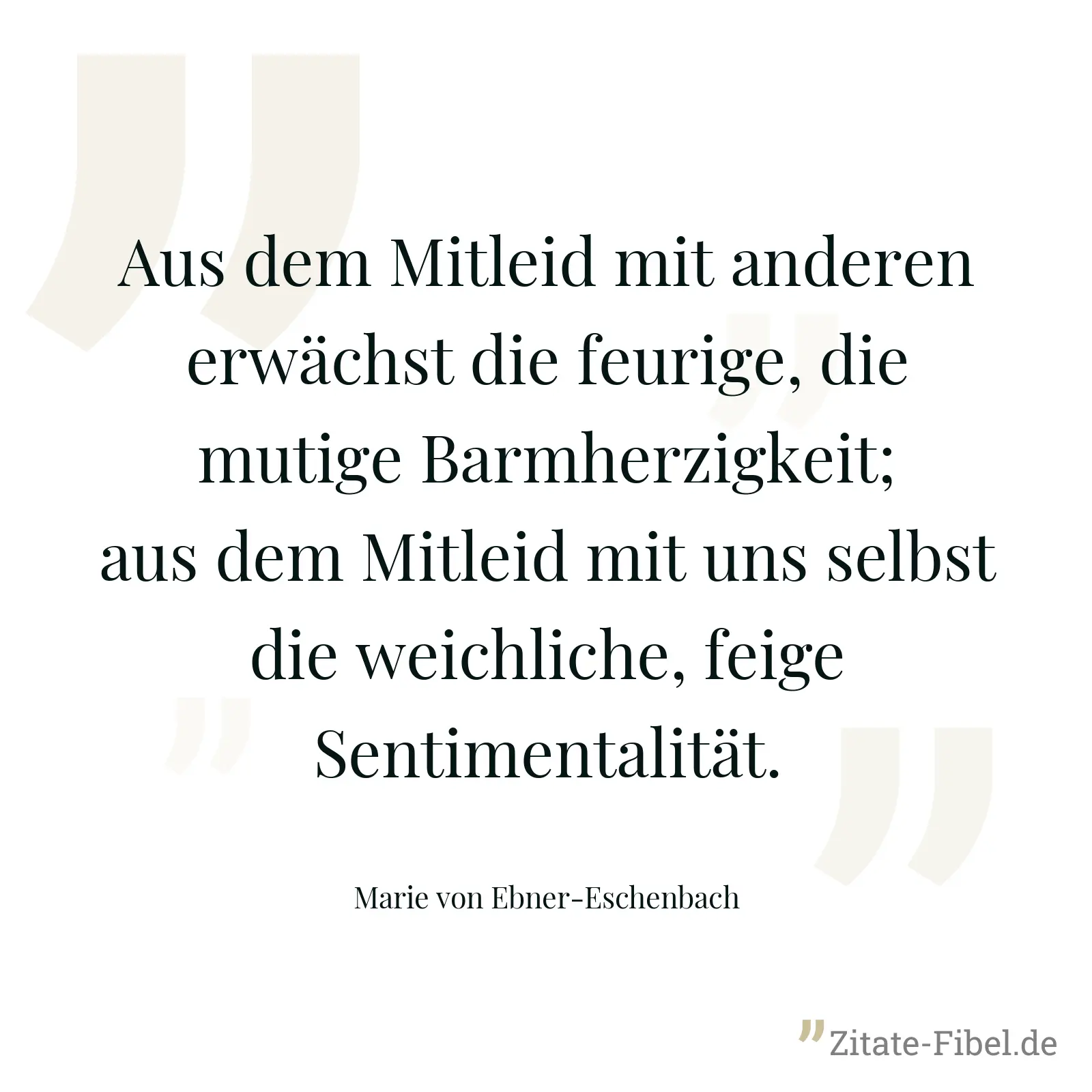 Aus dem Mitleid mit anderen erwächst die feurige, die mutige Barmherzigkeit; aus dem Mitleid mit uns selbst die weichliche, feige Sentimentalität. - Marie von Ebner-Eschenbach