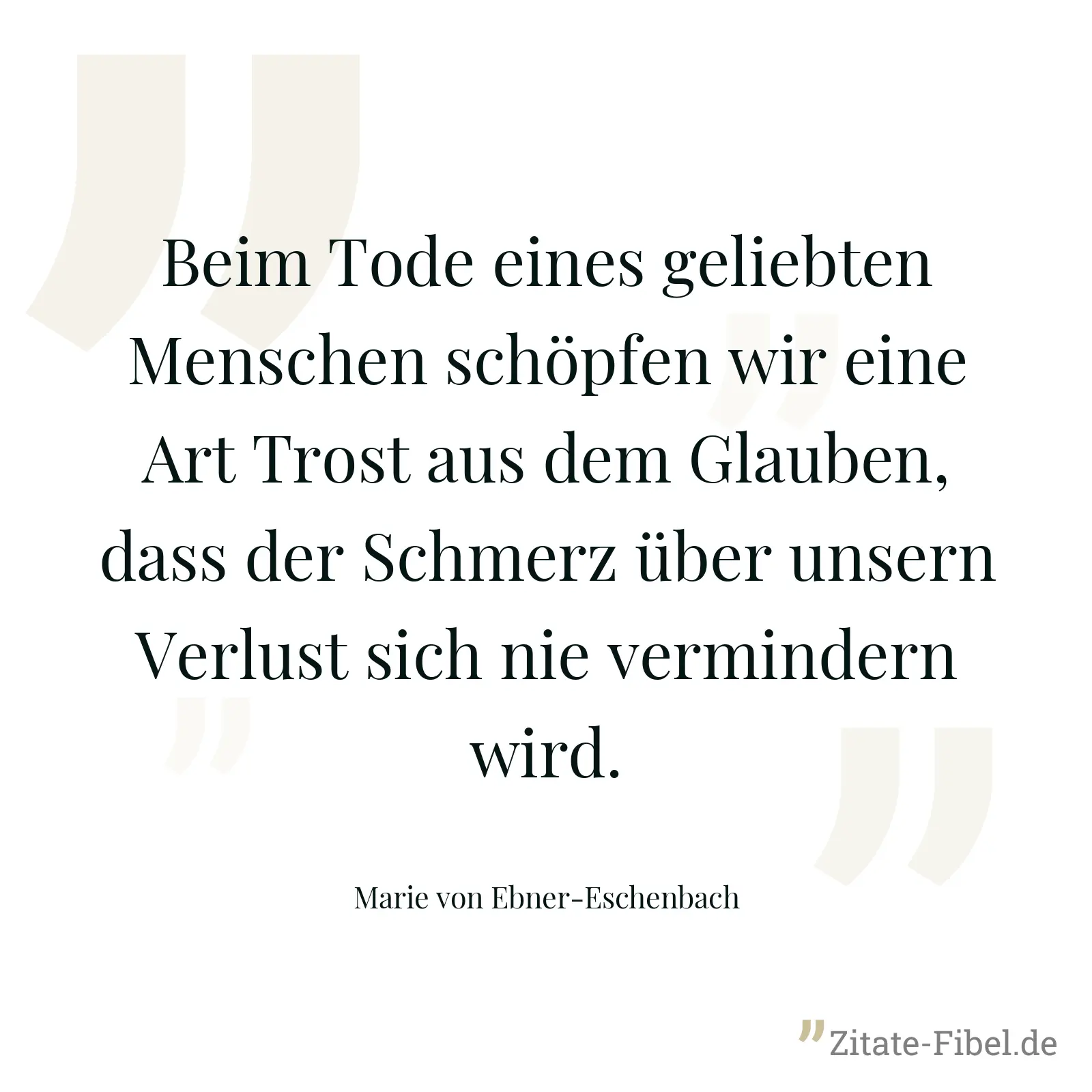 Beim Tode eines geliebten Menschen schöpfen wir eine Art Trost aus dem Glauben, dass der Schmerz über unsern Verlust sich nie vermindern wird. - Marie von Ebner-Eschenbach