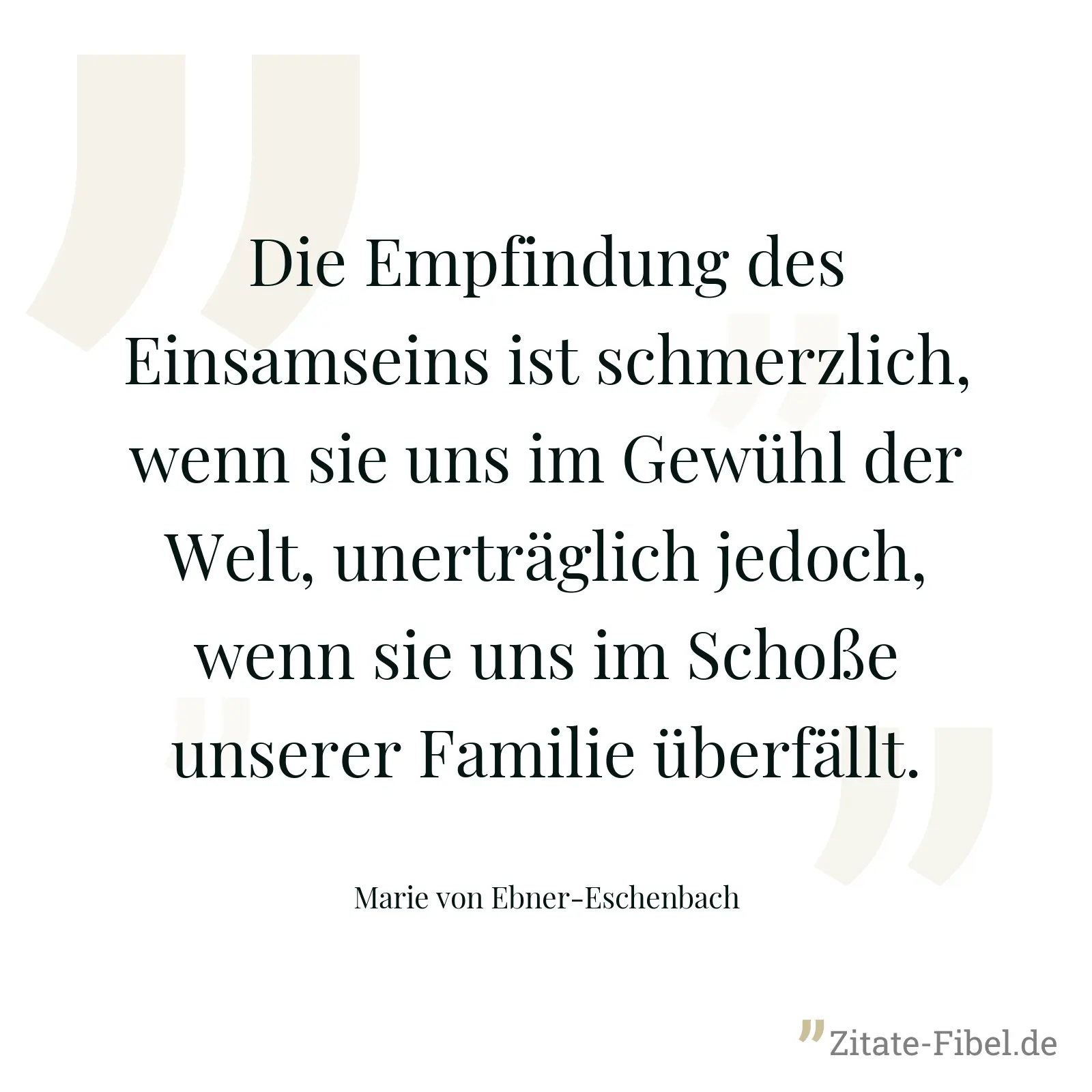 Die Empfindung des Einsamseins ist schmerzlich, wenn sie uns im Gewühl der Welt, unerträglich jedoch, wenn sie uns im Schoße unserer Familie überfällt. - Marie von Ebner-Eschenbach