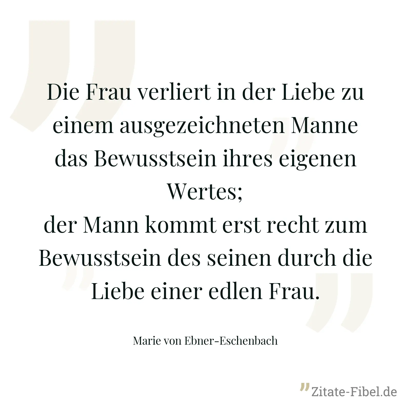 Die Frau verliert in der Liebe zu einem ausgezeichneten Manne das Bewusstsein ihres eigenen Wertes; der Mann kommt erst recht zum Bewusstsein des seinen durch die Liebe einer edlen Frau. - Marie von Ebner-Eschenbach