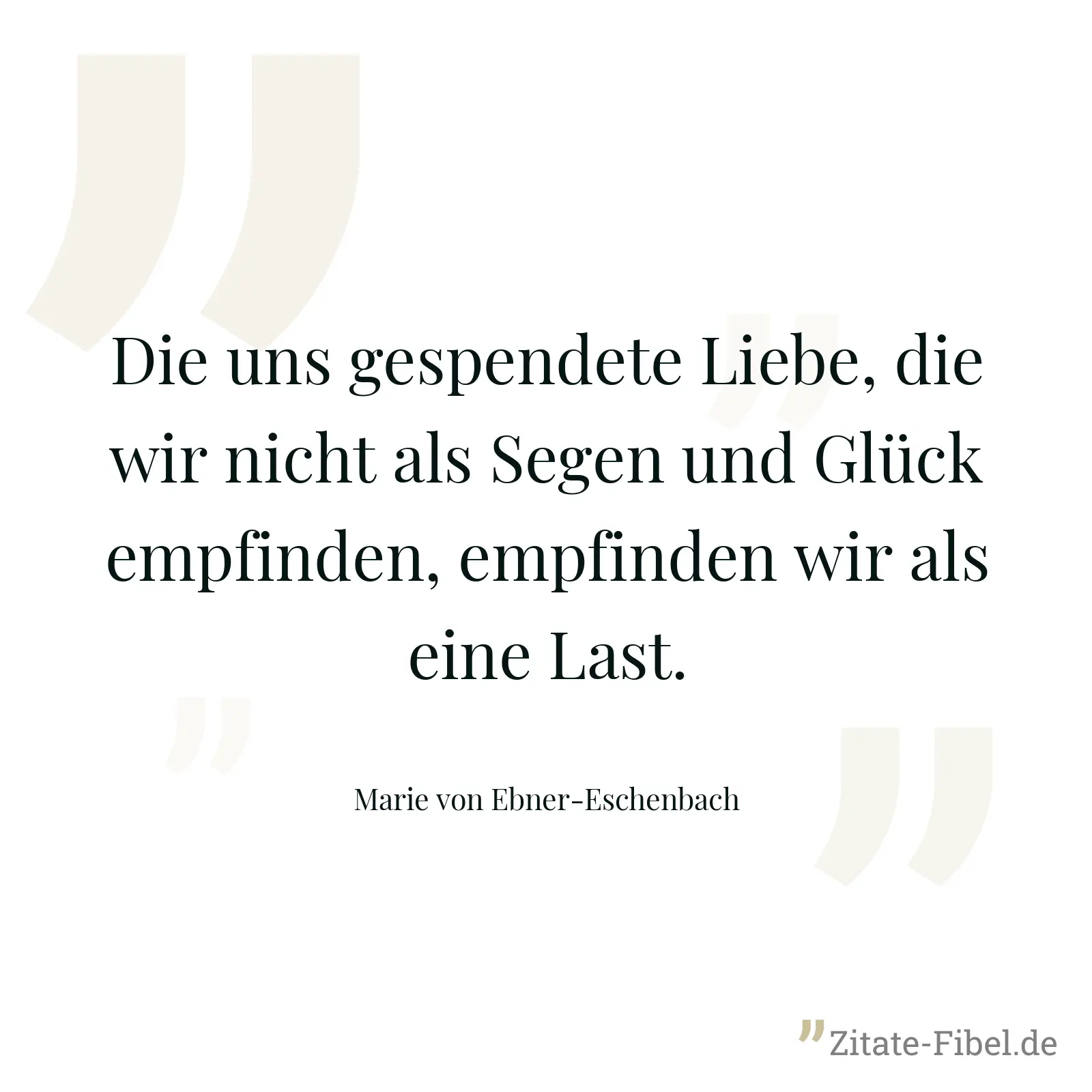 Die uns gespendete Liebe, die wir nicht als Segen und Glück empfinden, empfinden wir als eine Last. - Marie von Ebner-Eschenbach