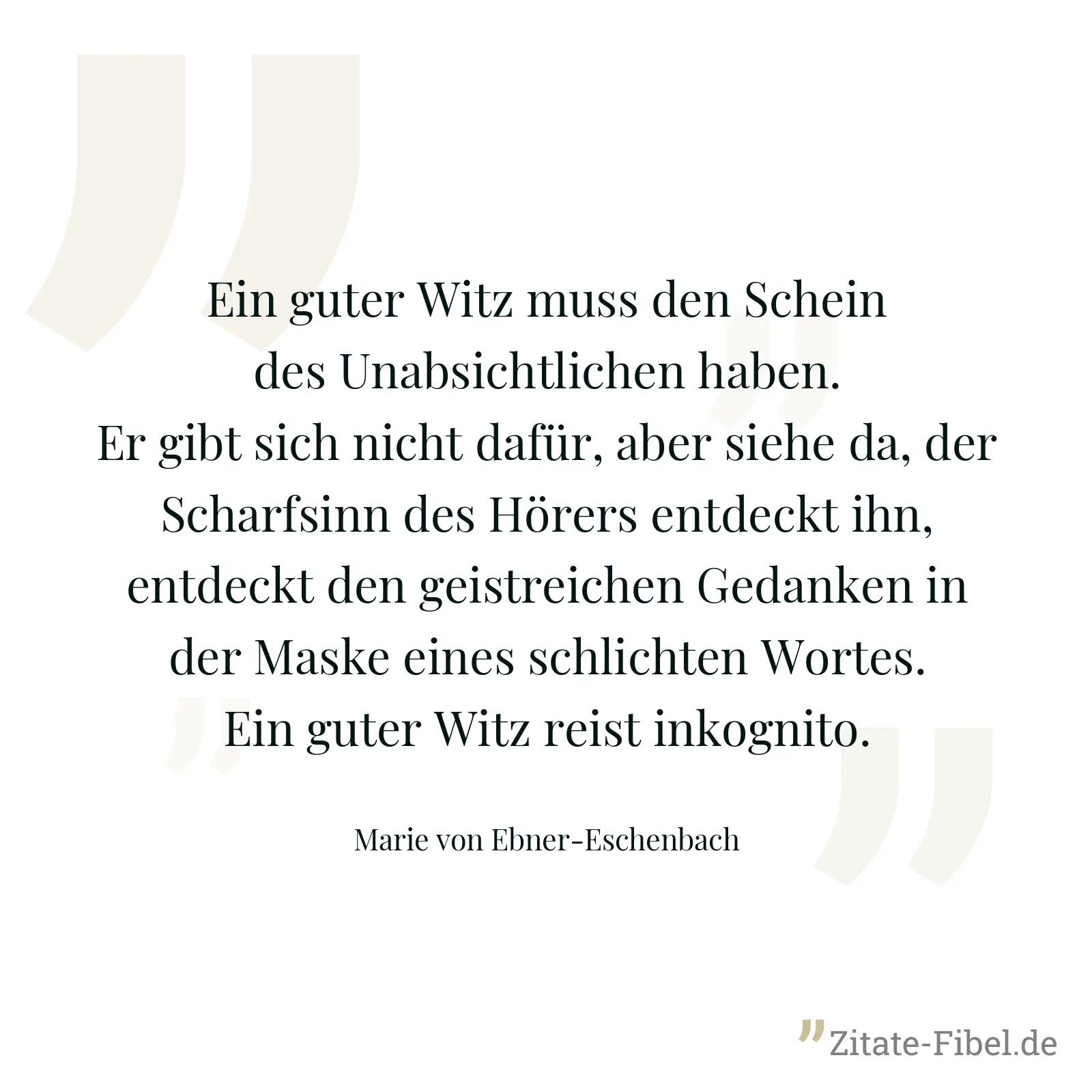 Ein guter Witz muss den Schein des Unabsichtlichen haben. Er gibt sich nicht dafür, aber siehe da, der Scharfsinn des Hörers entdeckt ihn, entdeckt den geistreichen Gedanken in der Maske eines schlichten Wortes. Ein guter Witz reist inkognito. - Marie von Ebner-Eschenbach