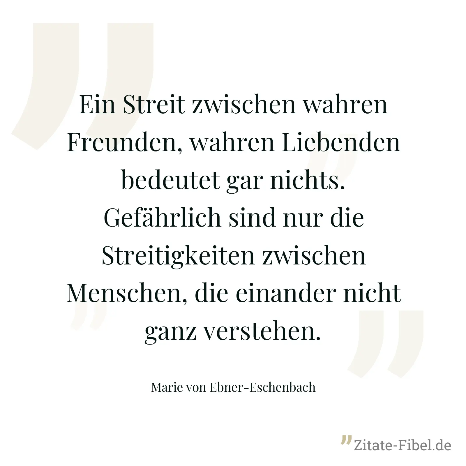 Ein Streit zwischen wahren Freunden, wahren Liebenden bedeutet gar nichts. Gefährlich sind nur die Streitigkeiten zwischen Menschen, die einander nicht ganz verstehen. - Marie von Ebner-Eschenbach